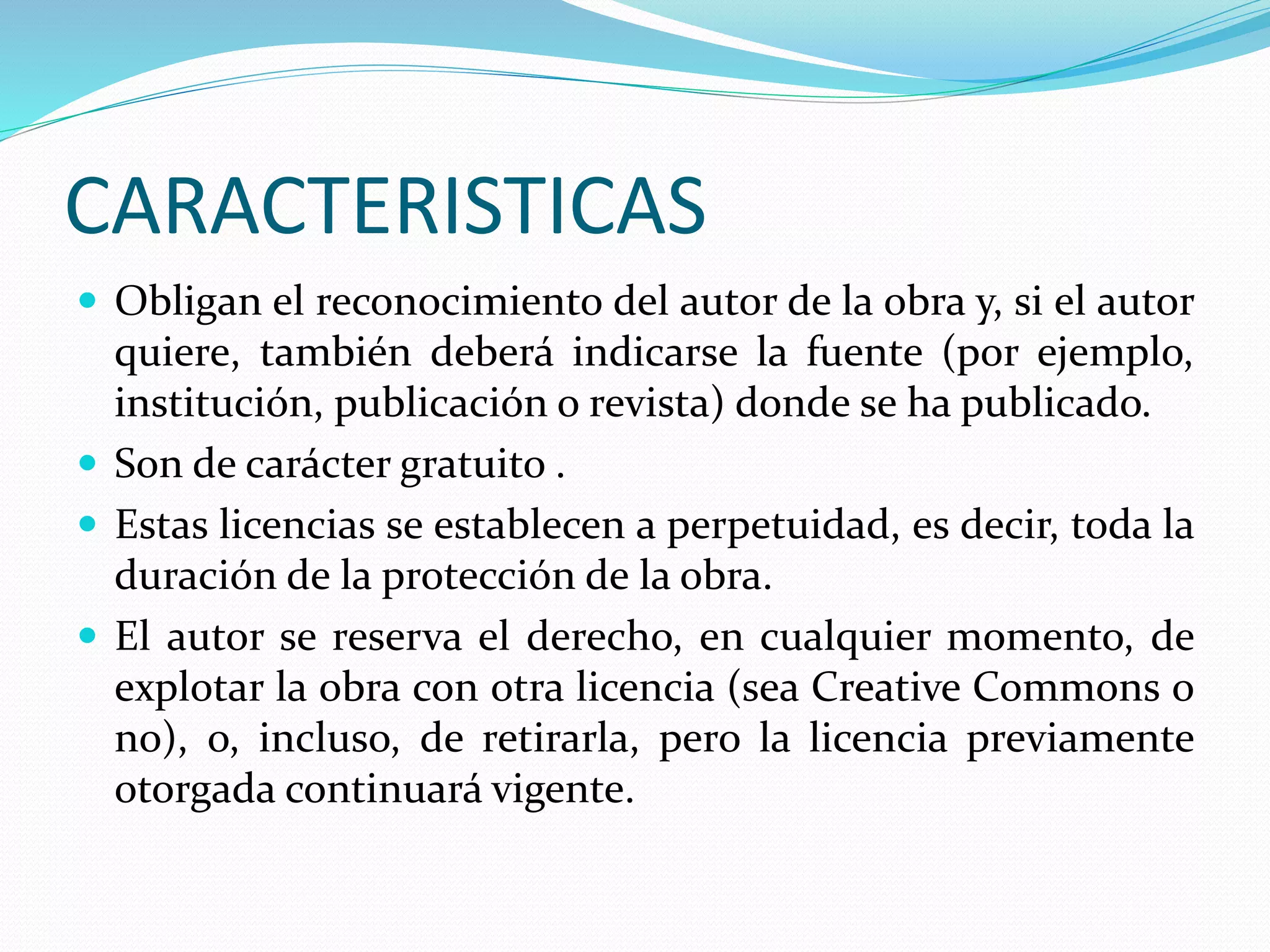 CARACTERISTICAS
 Obligan el reconocimiento del autor de la obra y, si el autor
quiere, también deberá indicarse la fuente (por ejemplo,
institución, publicación o revista) donde se ha publicado.
 Son de carácter gratuito .
 Estas licencias se establecen a perpetuidad, es decir, toda la
duración de la protección de la obra.
 El autor se reserva el derecho, en cualquier momento, de
explotar la obra con otra licencia (sea Creative Commons o
no), o, incluso, de retirarla, pero la licencia previamente
otorgada continuará vigente.
 