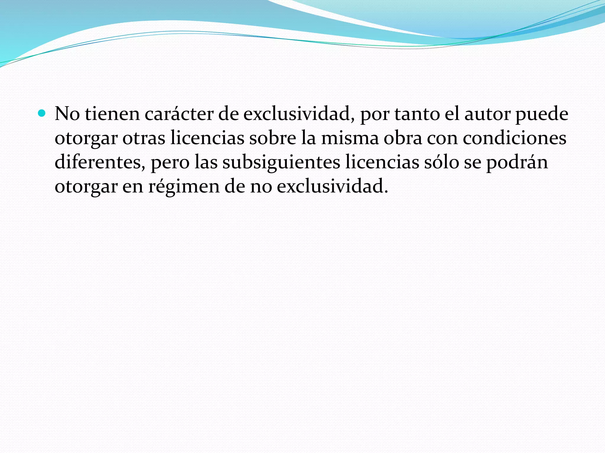  No tienen carácter de exclusividad, por tanto el autor puede
otorgar otras licencias sobre la misma obra con condiciones
diferentes, pero las subsiguientes licencias sólo se podrán
otorgar en régimen de no exclusividad.
 
