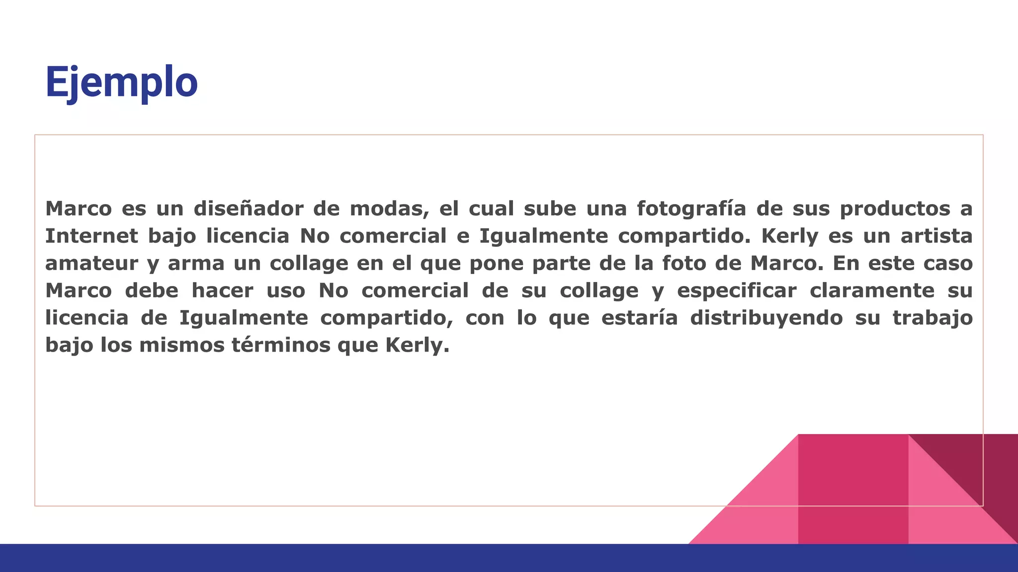 Ejemplo
Marco es un diseñador de modas, el cual sube una fotografía de sus productos a
Internet bajo licencia No comercial e Igualmente compartido. Kerly es un artista
amateur y arma un collage en el que pone parte de la foto de Marco. En este caso
Marco debe hacer uso No comercial de su collage y especificar claramente su
licencia de Igualmente compartido, con lo que estaría distribuyendo su trabajo
bajo los mismos términos que Kerly.
 