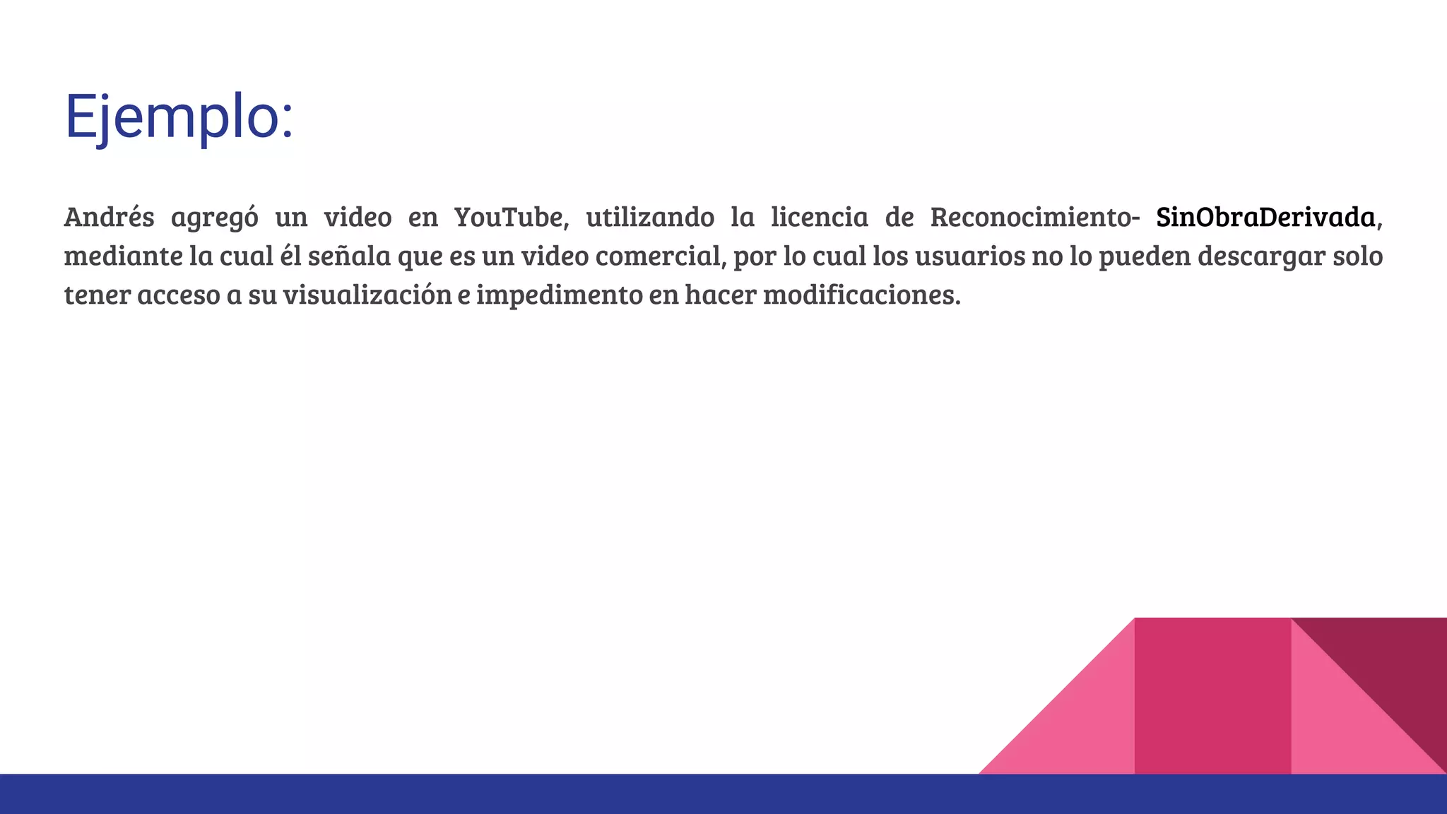 Ejemplo:
Andrés agregó un video en YouTube, utilizando la licencia de Reconocimiento- SinObraDerivada,
mediante la cual él señala que es un video comercial, por lo cual los usuarios no lo pueden descargar solo
tener acceso a su visualización e impedimento en hacer modificaciones.
 