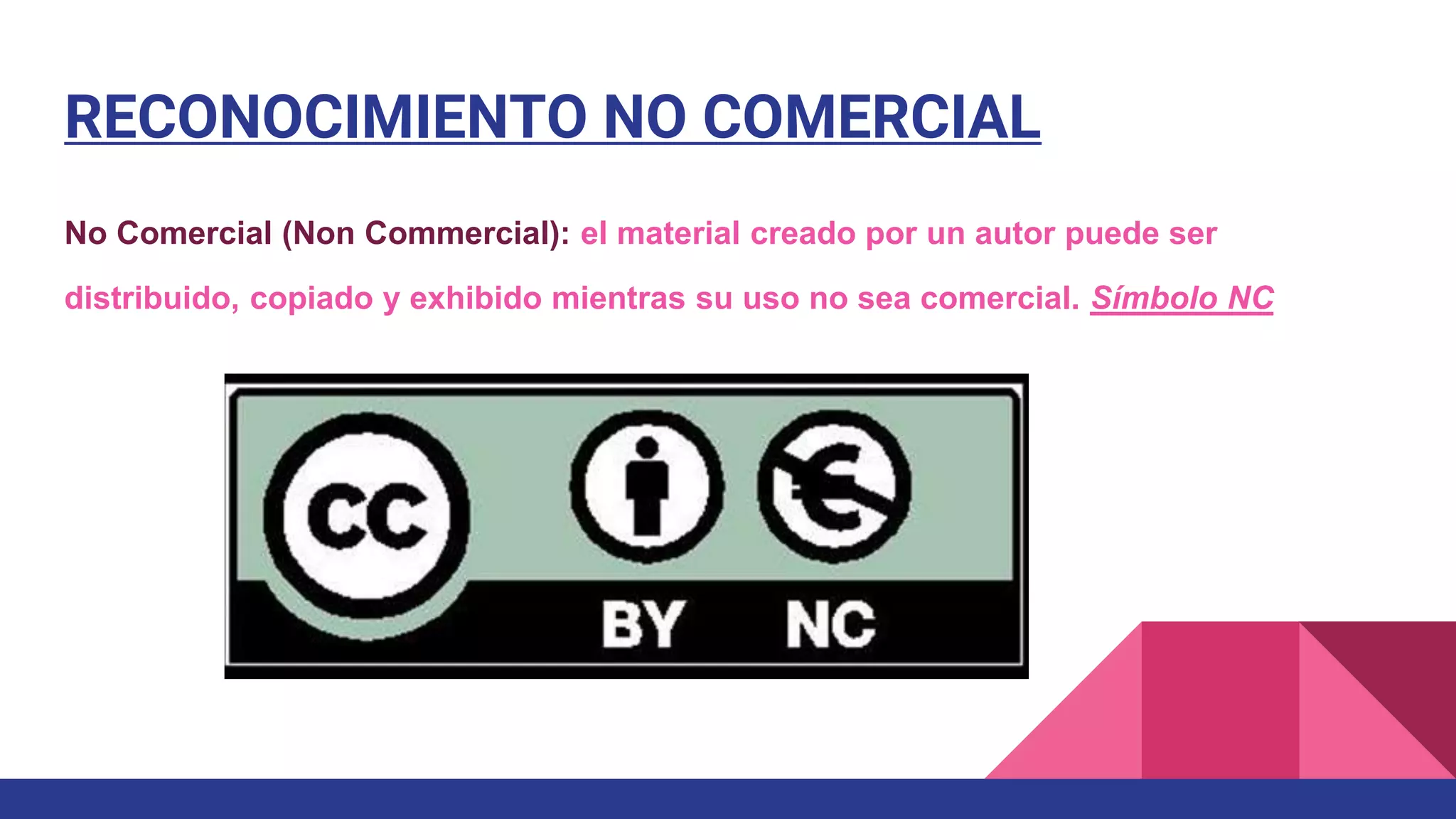 RECONOCIMIENTO NO COMERCIAL
No Comercial (Non Commercial): el material creado por un autor puede ser
distribuido, copiado y exhibido mientras su uso no sea comercial. Símbolo NC
 