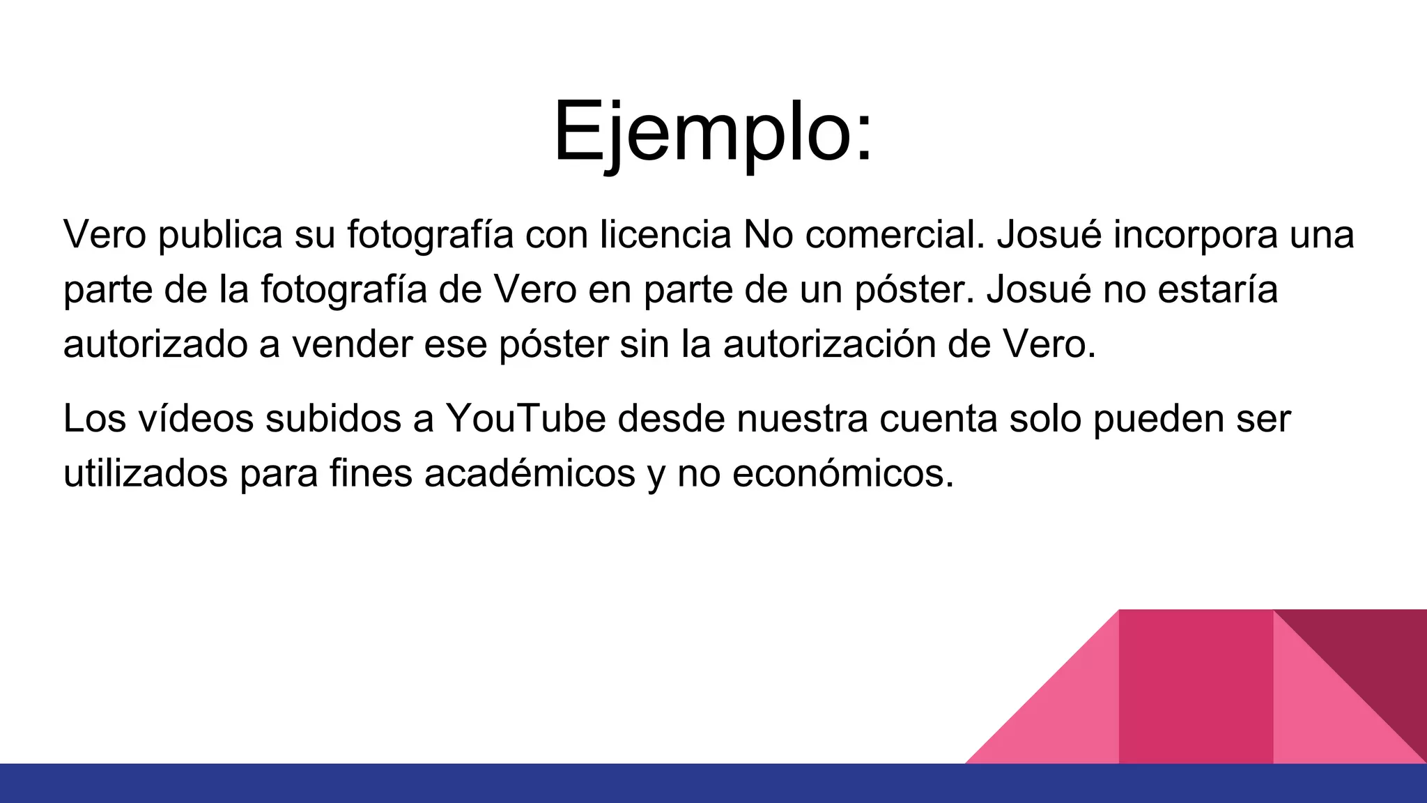 Ejemplo:
Vero publica su fotografía con licencia No comercial. Josué incorpora una
parte de la fotografía de Vero en parte de un póster. Josué no estaría
autorizado a vender ese póster sin la autorización de Vero.
Los vídeos subidos a YouTube desde nuestra cuenta solo pueden ser
utilizados para fines académicos y no económicos.
 