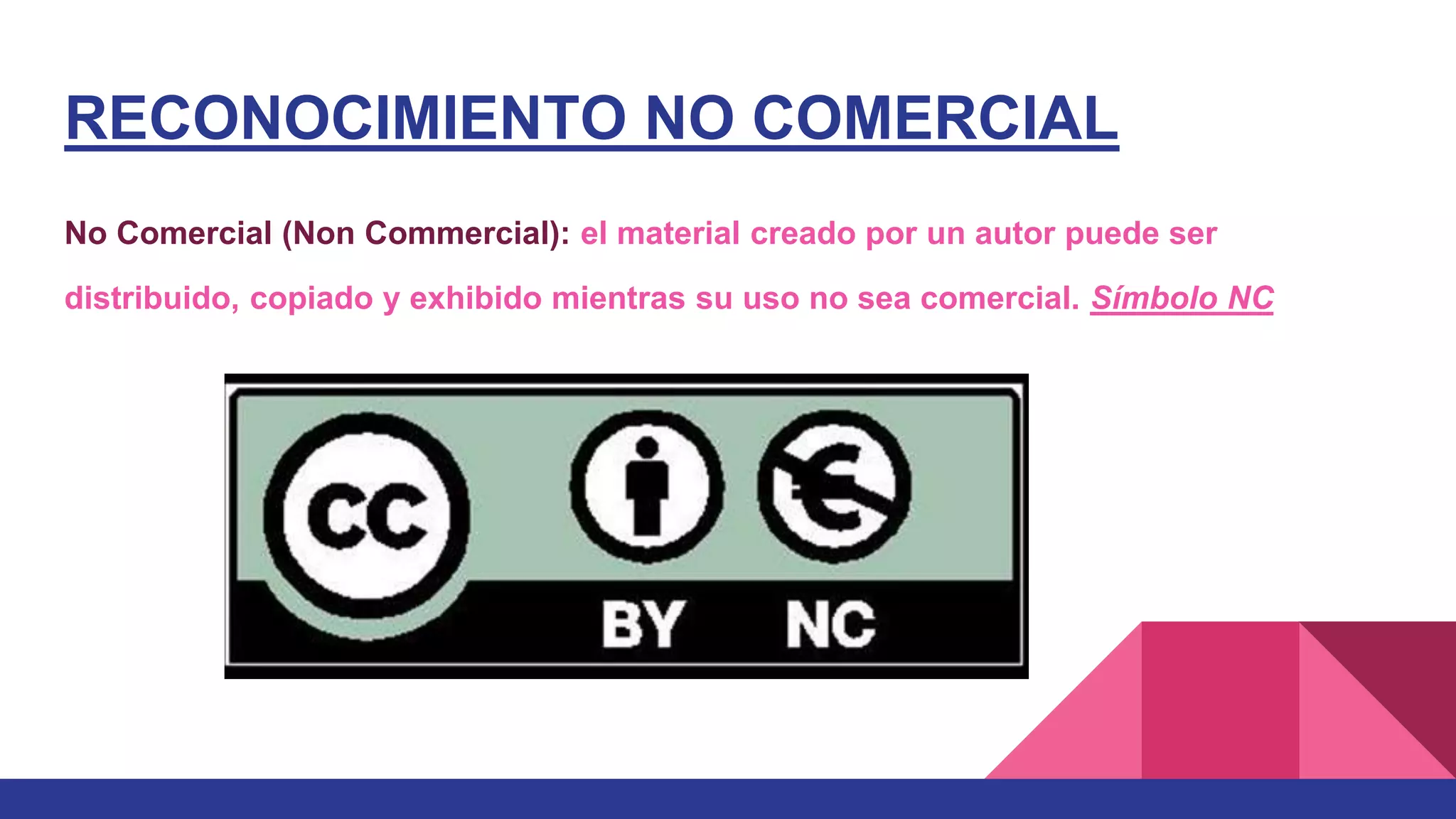 RECONOCIMIENTO NO COMERCIAL
No Comercial (Non Commercial): el material creado por un autor puede ser
distribuido, copiado y exhibido mientras su uso no sea comercial. Símbolo NC
 