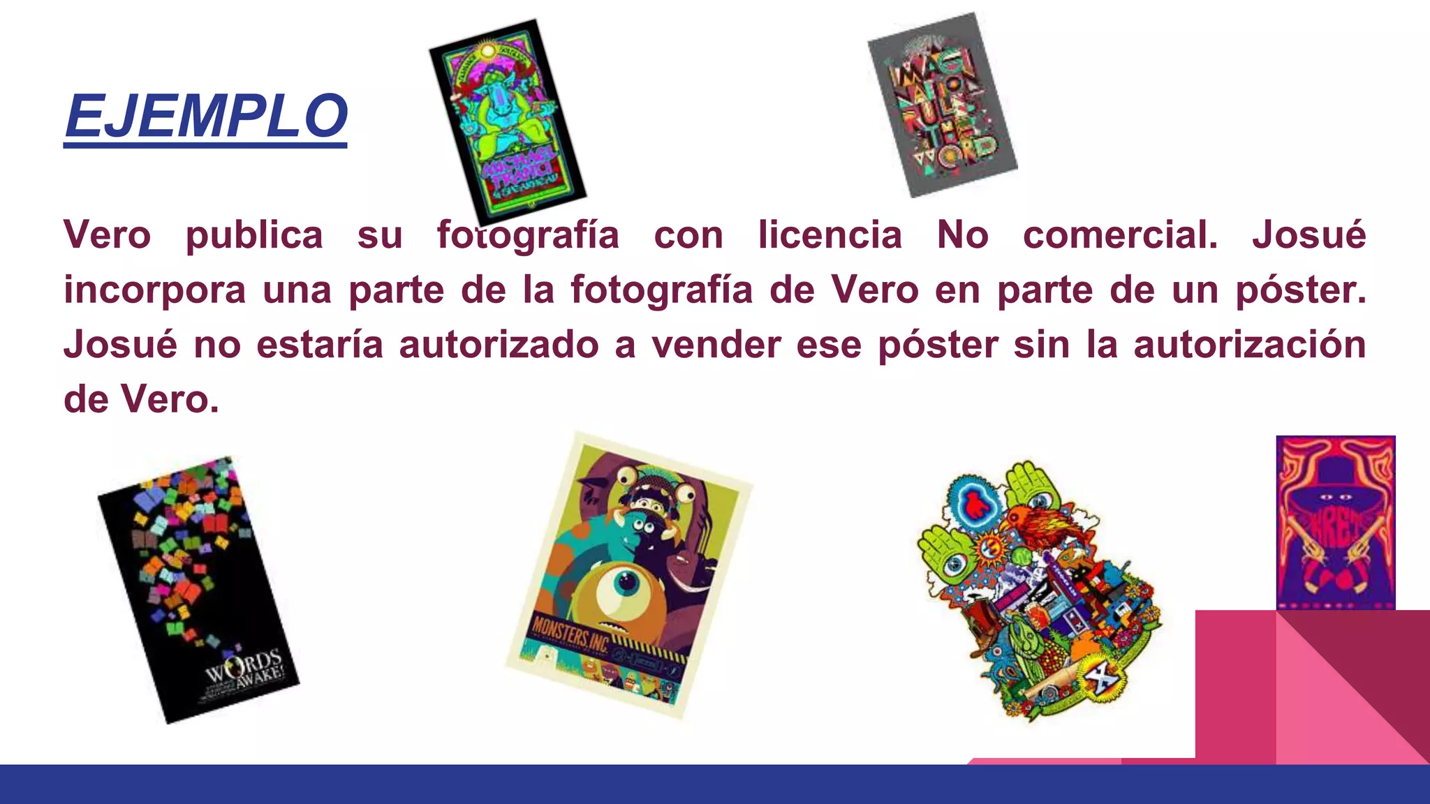 EJEMPLO
Vero publica su fotografía con licencia No comercial. Josué
incorpora una parte de la fotografía de Vero en parte de un póster.
Josué no estaría autorizado a vender ese póster sin la autorización
de Vero.
 