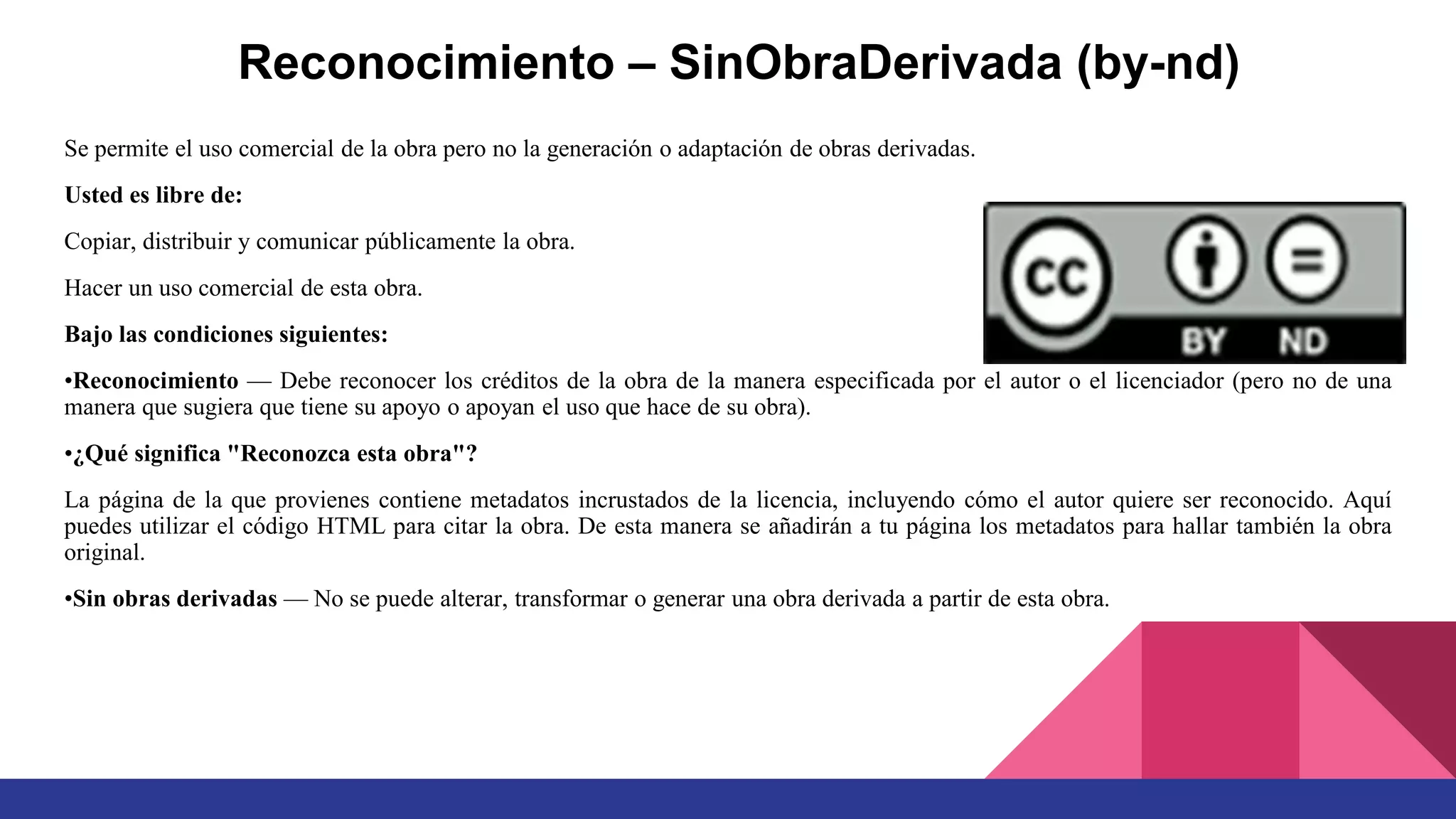 Reconocimiento – SinObraDerivada (by-nd)
Se permite el uso comercial de la obra pero no la generación o adaptación de obras derivadas.
Usted es libre de:
Copiar, distribuir y comunicar públicamente la obra.
Hacer un uso comercial de esta obra.
Bajo las condiciones siguientes:
•Reconocimiento — Debe reconocer los créditos de la obra de la manera especificada por el autor o el licenciador (pero no de una
manera que sugiera que tiene su apoyo o apoyan el uso que hace de su obra).
•¿Qué significa "Reconozca esta obra"?
La página de la que provienes contiene metadatos incrustados de la licencia, incluyendo cómo el autor quiere ser reconocido. Aquí
puedes utilizar el código HTML para citar la obra. De esta manera se añadirán a tu página los metadatos para hallar también la obra
original.
•Sin obras derivadas — No se puede alterar, transformar o generar una obra derivada a partir de esta obra.
 