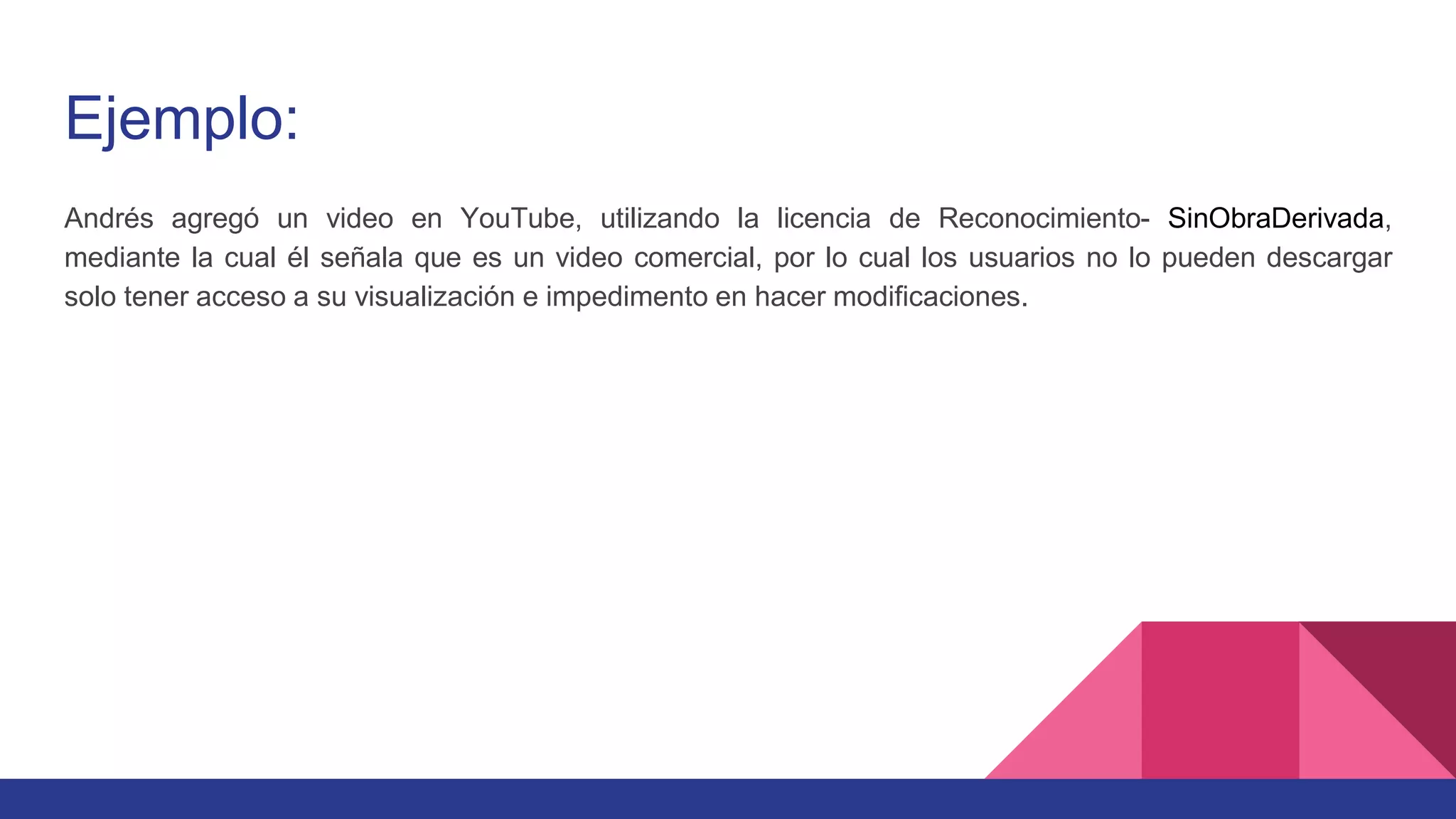Ejemplo:
Andrés agregó un video en YouTube, utilizando la licencia de Reconocimiento- SinObraDerivada,
mediante la cual él señala que es un video comercial, por lo cual los usuarios no lo pueden descargar
solo tener acceso a su visualización e impedimento en hacer modificaciones.
 