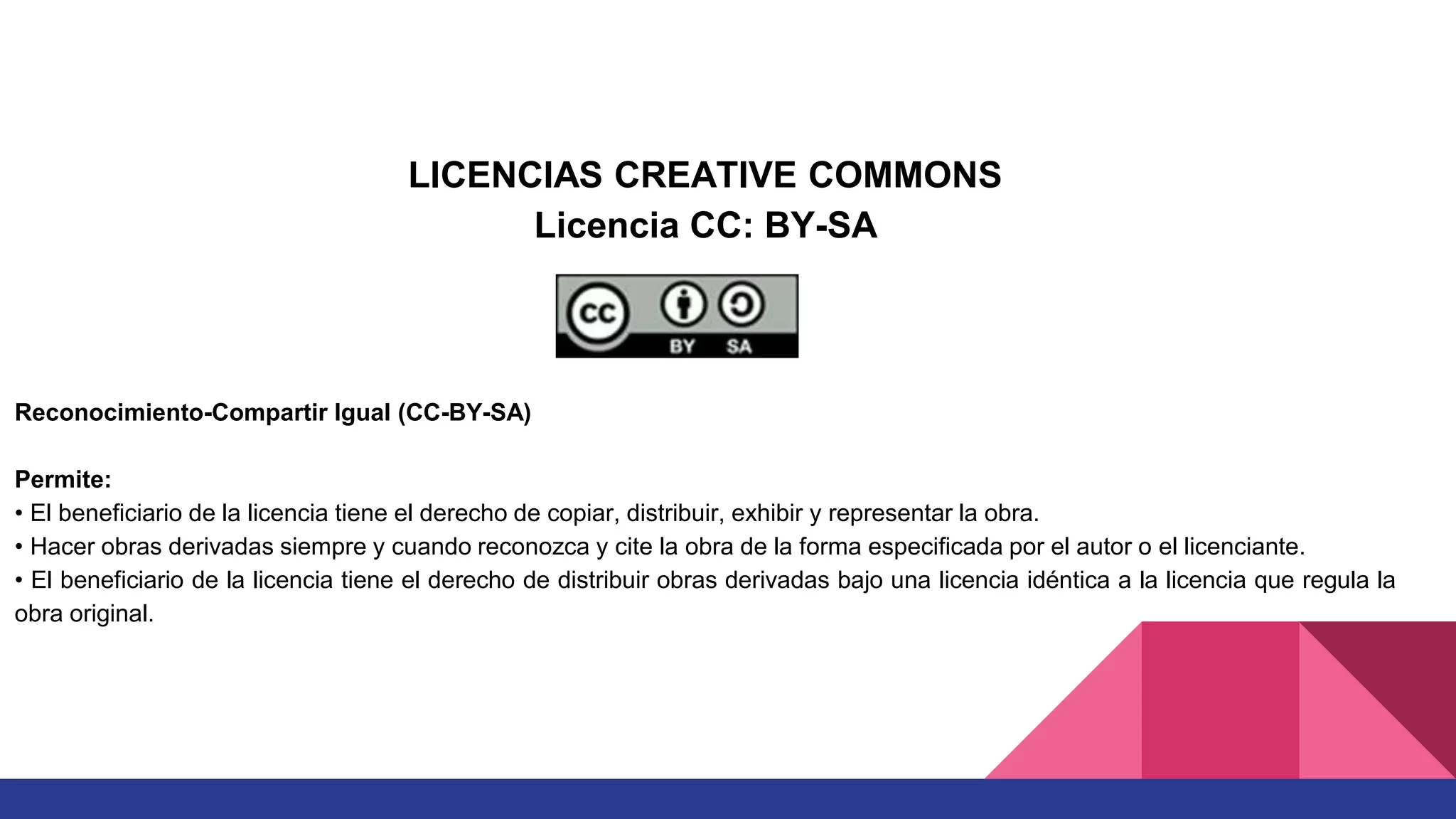 LICENCIAS CREATIVE COMMONS
Licencia CC: BY-SA
Reconocimiento-Compartir Igual (CC-BY-SA)
Permite:
• El beneficiario de la licencia tiene el derecho de copiar, distribuir, exhibir y representar la obra.
• Hacer obras derivadas siempre y cuando reconozca y cite la obra de la forma especificada por el autor o el licenciante.
• El beneficiario de la licencia tiene el derecho de distribuir obras derivadas bajo una licencia idéntica a la licencia que regula la
obra original.
 