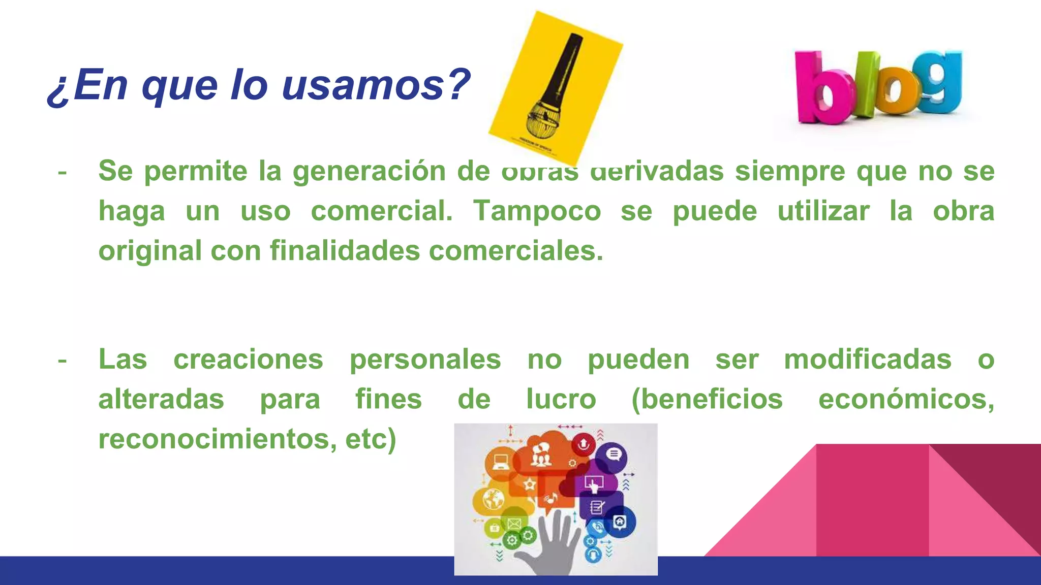 ¿En que lo usamos?
- Se permite la generación de obras derivadas siempre que no se
haga un uso comercial. Tampoco se puede utilizar la obra
original con finalidades comerciales.
- Las creaciones personales no pueden ser modificadas o
alteradas para fines de lucro (beneficios económicos,
reconocimientos, etc)
 