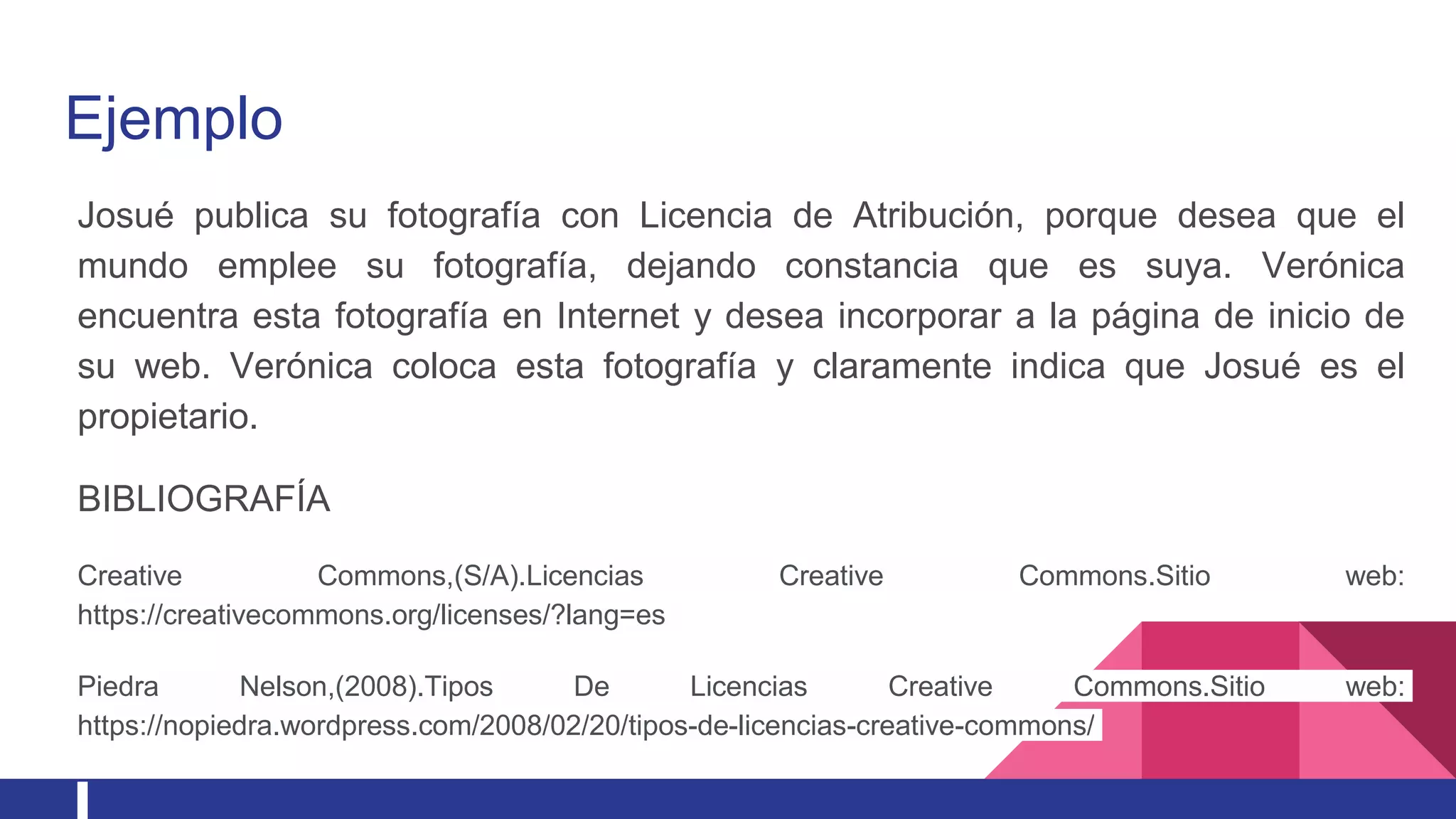 Ejemplo
Josué publica su fotografía con Licencia de Atribución, porque desea que el
mundo emplee su fotografía, dejando constancia que es suya. Verónica
encuentra esta fotografía en Internet y desea incorporar a la página de inicio de
su web. Verónica coloca esta fotografía y claramente indica que Josué es el
propietario.
BIBLIOGRAFÍA
Creative Commons,(S/A).Licencias Creative Commons.Sitio web:
https://creativecommons.org/licenses/?lang=es
Piedra Nelson,(2008).Tipos De Licencias Creative Commons.Sitio web:
https://nopiedra.wordpress.com/2008/02/20/tipos-de-licencias-creative-commons/
 