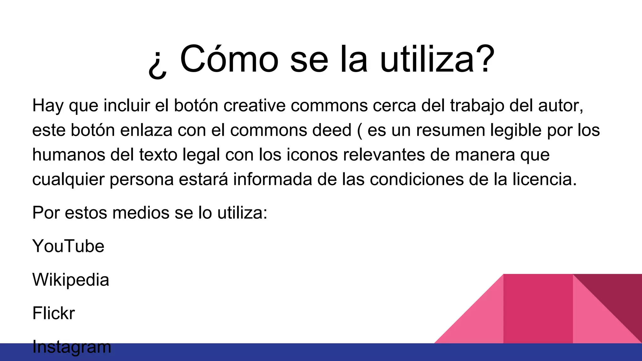 ¿ Cómo se la utiliza?
Hay que incluir el botón creative commons cerca del trabajo del autor,
este botón enlaza con el commons deed ( es un resumen legible por los
humanos del texto legal con los iconos relevantes de manera que
cualquier persona estará informada de las condiciones de la licencia.
Por estos medios se lo utiliza:
YouTube
Wikipedia
Flickr
Instagram
 