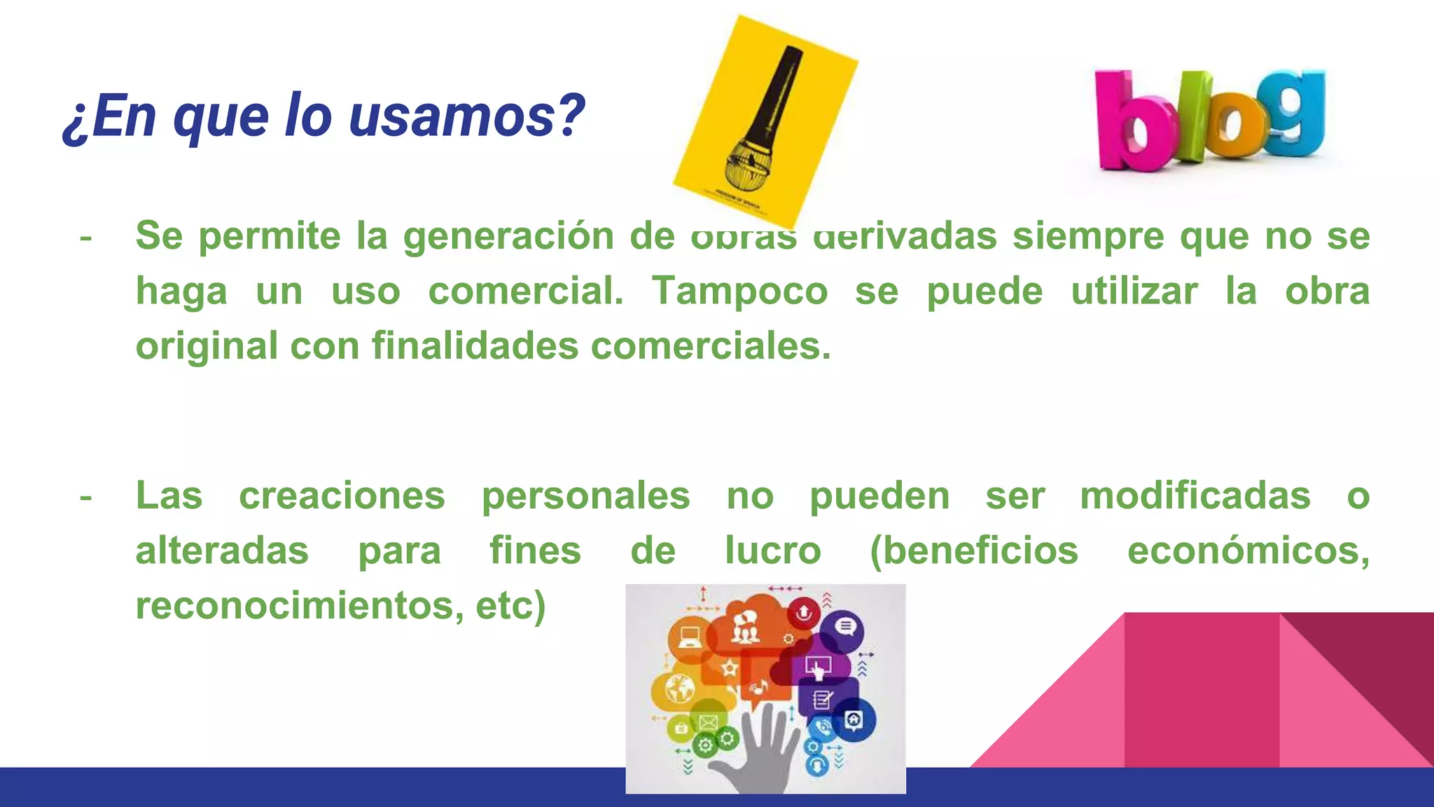 ¿En que lo usamos?
- Se permite la generación de obras derivadas siempre que no se
haga un uso comercial. Tampoco se puede utilizar la obra
original con finalidades comerciales.
- Las creaciones personales no pueden ser modificadas o
alteradas para fines de lucro (beneficios económicos,
reconocimientos, etc)
 