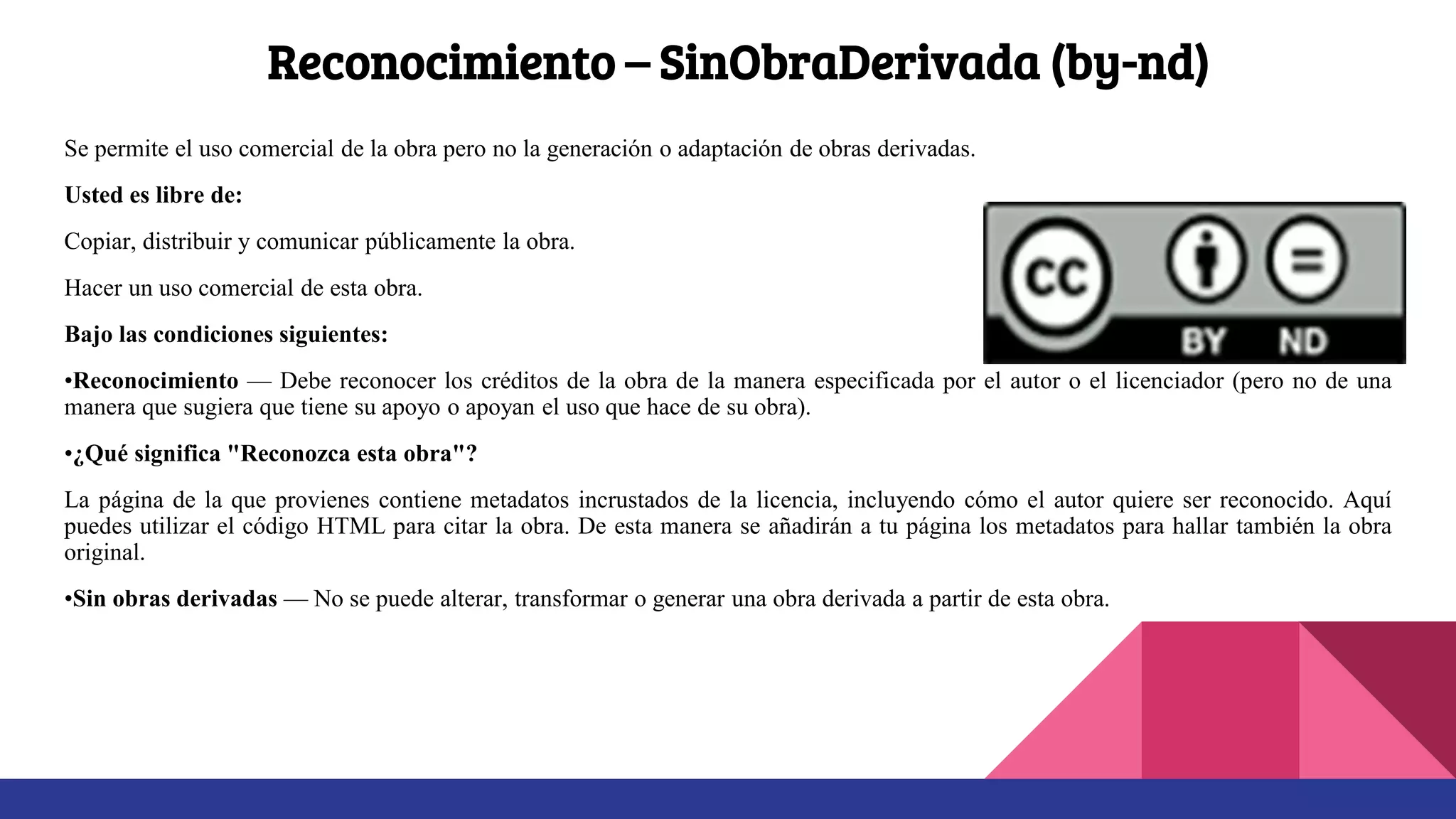 Reconocimiento – SinObraDerivada (by-nd)
Se permite el uso comercial de la obra pero no la generación o adaptación de obras derivadas.
Usted es libre de:
Copiar, distribuir y comunicar públicamente la obra.
Hacer un uso comercial de esta obra.
Bajo las condiciones siguientes:
•Reconocimiento — Debe reconocer los créditos de la obra de la manera especificada por el autor o el licenciador (pero no de una
manera que sugiera que tiene su apoyo o apoyan el uso que hace de su obra).
•¿Qué significa "Reconozca esta obra"?
La página de la que provienes contiene metadatos incrustados de la licencia, incluyendo cómo el autor quiere ser reconocido. Aquí
puedes utilizar el código HTML para citar la obra. De esta manera se añadirán a tu página los metadatos para hallar también la obra
original.
•Sin obras derivadas — No se puede alterar, transformar o generar una obra derivada a partir de esta obra.
 