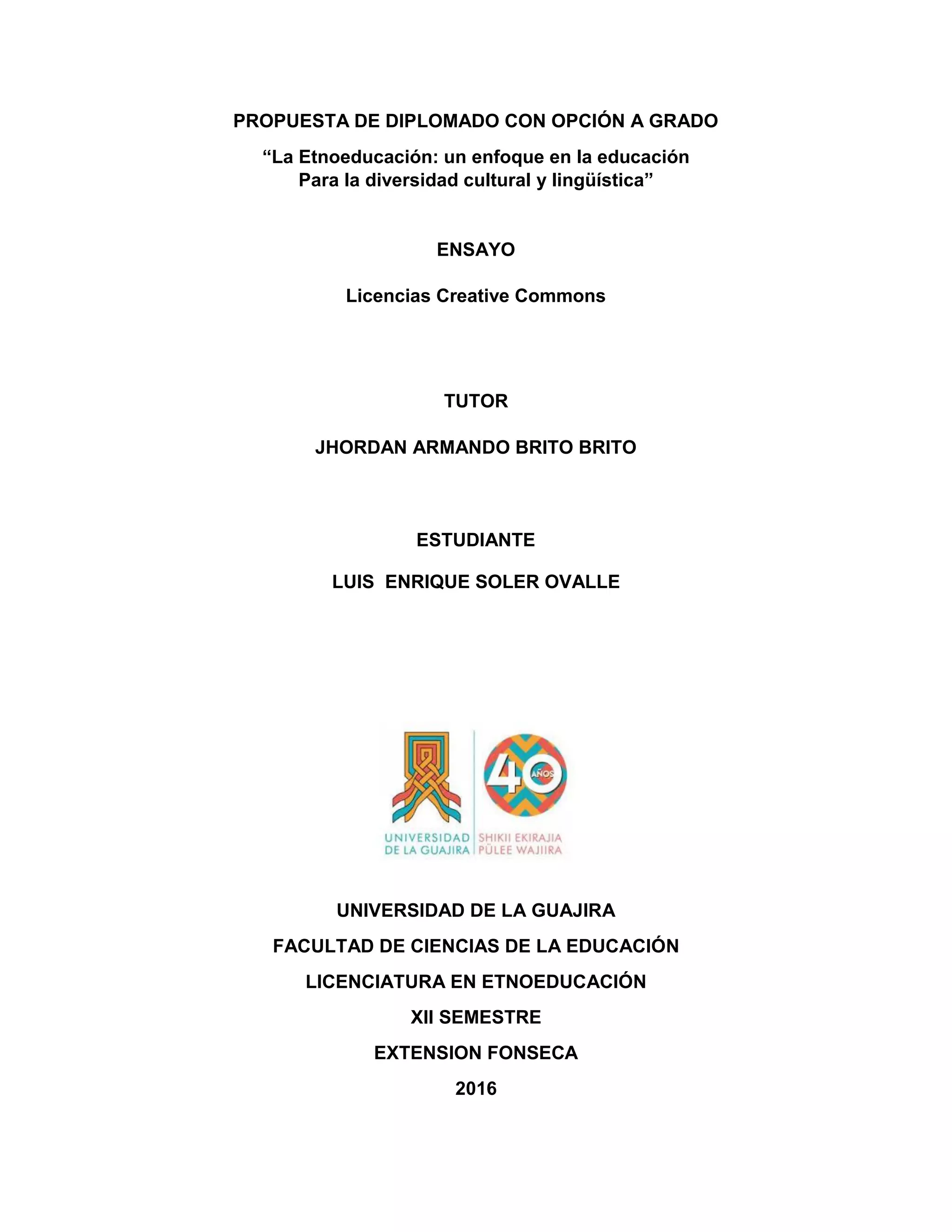 PROPUESTA DE DIPLOMADO CON OPCIÓN A GRADO
“La Etnoeducación: un enfoque en la educación
Para la diversidad cultural y lingüística”
ENSAYO
Licencias Creative Commons
TUTOR
JHORDAN ARMANDO BRITO BRITO
ESTUDIANTE
LUIS ENRIQUE SOLER OVALLE
UNIVERSIDAD DE LA GUAJIRA
FACULTAD DE CIENCIAS DE LA EDUCACIÓN
LICENCIATURA EN ETNOEDUCACIÓN
XII SEMESTRE
EXTENSION FONSECA
2016
 