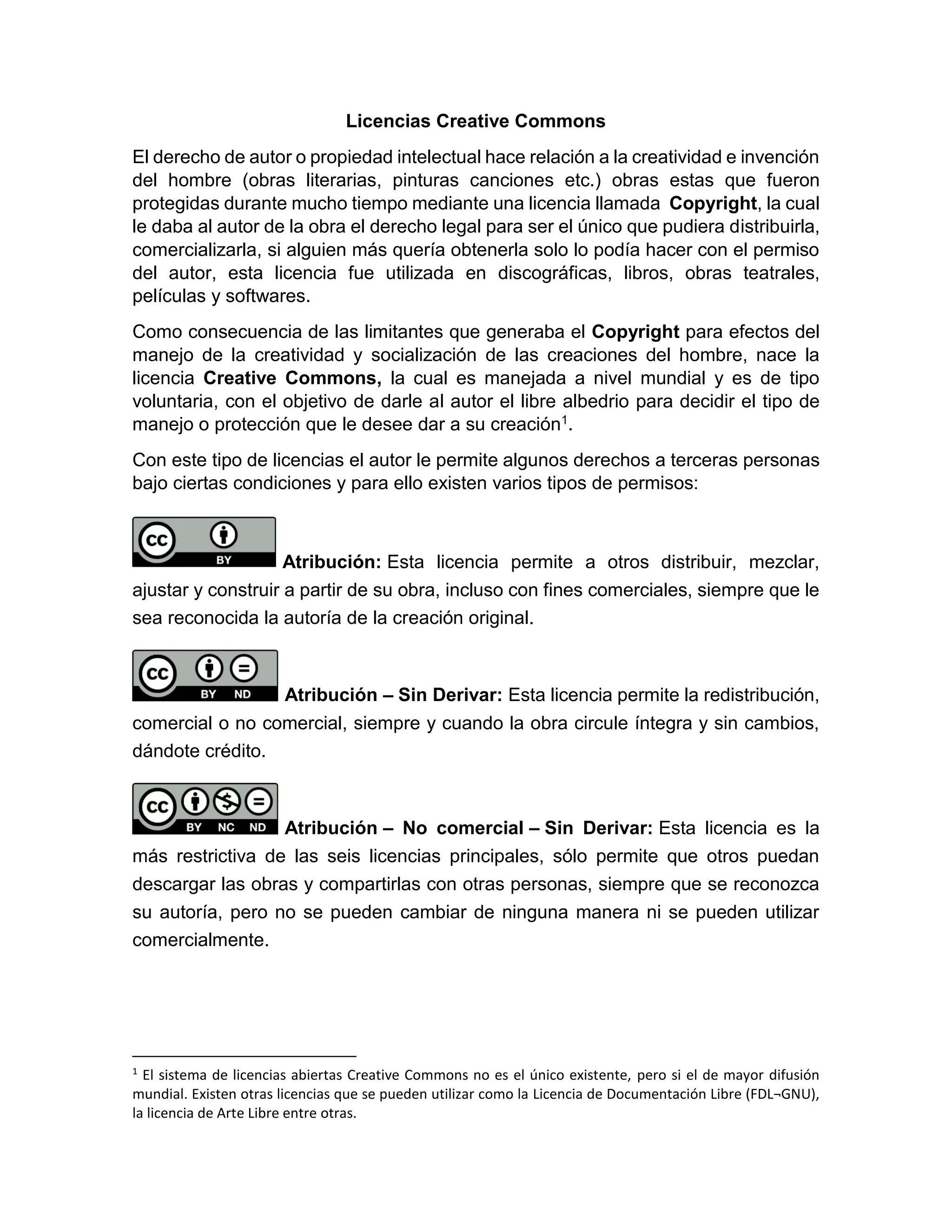 Licencias Creative Commons
El derecho de autor o propiedad intelectual hace relación a la creatividad e invención
del hombre (obras literarias, pinturas canciones etc.) obras estas que fueron
protegidas durante mucho tiempo mediante una licencia llamada Copyright, la cual
le daba al autor de la obra el derecho legal para ser el único que pudiera distribuirla,
comercializarla, si alguien más quería obtenerla solo lo podía hacer con el permiso
del autor, esta licencia fue utilizada en discográficas, libros, obras teatrales,
películas y softwares.
Como consecuencia de las limitantes que generaba el Copyright para efectos del
manejo de la creatividad y socialización de las creaciones del hombre, nace la
licencia Creative Commons, la cual es manejada a nivel mundial y es de tipo
voluntaria, con el objetivo de darle al autor el libre albedrio para decidir el tipo de
manejo o protección que le desee dar a su creación1.
Con este tipo de licencias el autor le permite algunos derechos a terceras personas
bajo ciertas condiciones y para ello existen varios tipos de permisos:
Atribución: Esta licencia permite a otros distribuir, mezclar,
ajustar y construir a partir de su obra, incluso con fines comerciales, siempre que le
sea reconocida la autoría de la creación original.
Atribución – Sin Derivar: Esta licencia permite la redistribución,
comercial o no comercial, siempre y cuando la obra circule íntegra y sin cambios,
dándote crédito.
Atribución – No comercial – Sin Derivar: Esta licencia es la
más restrictiva de las seis licencias principales, sólo permite que otros puedan
descargar las obras y compartirlas con otras personas, siempre que se reconozca
su autoría, pero no se pueden cambiar de ninguna manera ni se pueden utilizar
comercialmente.
1
El sistema de licencias abiertas Creative Commons no es el único existente, pero si el de mayor difusión
mundial. Existen otras licencias que se pueden utilizar como la Licencia de Documentación Libre (FDL¬GNU),
la licencia de Arte Libre entre otras.
 