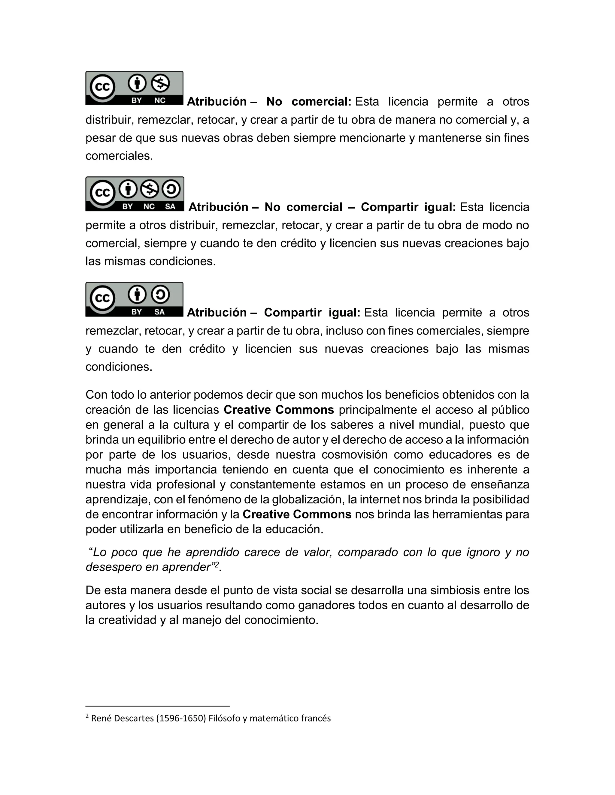 Atribución – No comercial: Esta licencia permite a otros
distribuir, remezclar, retocar, y crear a partir de tu obra de manera no comercial y, a
pesar de que sus nuevas obras deben siempre mencionarte y mantenerse sin fines
comerciales.
Atribución – No comercial – Compartir igual: Esta licencia
permite a otros distribuir, remezclar, retocar, y crear a partir de tu obra de modo no
comercial, siempre y cuando te den crédito y licencien sus nuevas creaciones bajo
las mismas condiciones.
Atribución – Compartir igual: Esta licencia permite a otros
remezclar, retocar, y crear a partir de tu obra, incluso con fines comerciales, siempre
y cuando te den crédito y licencien sus nuevas creaciones bajo las mismas
condiciones.
Con todo lo anterior podemos decir que son muchos los beneficios obtenidos con la
creación de las licencias Creative Commons principalmente el acceso al público
en general a la cultura y el compartir de los saberes a nivel mundial, puesto que
brinda un equilibrio entre el derecho de autor y el derecho de acceso a la información
por parte de los usuarios, desde nuestra cosmovisión como educadores es de
mucha más importancia teniendo en cuenta que el conocimiento es inherente a
nuestra vida profesional y constantemente estamos en un proceso de enseñanza
aprendizaje, con el fenómeno de la globalización, la internet nos brinda la posibilidad
de encontrar información y la Creative Commons nos brinda las herramientas para
poder utilizarla en beneficio de la educación.
“Lo poco que he aprendido carece de valor, comparado con lo que ignoro y no
desespero en aprender”2.
De esta manera desde el punto de vista social se desarrolla una simbiosis entre los
autores y los usuarios resultando como ganadores todos en cuanto al desarrollo de
la creatividad y al manejo del conocimiento.
2
René Descartes (1596-1650) Filósofo y matemático francés
 