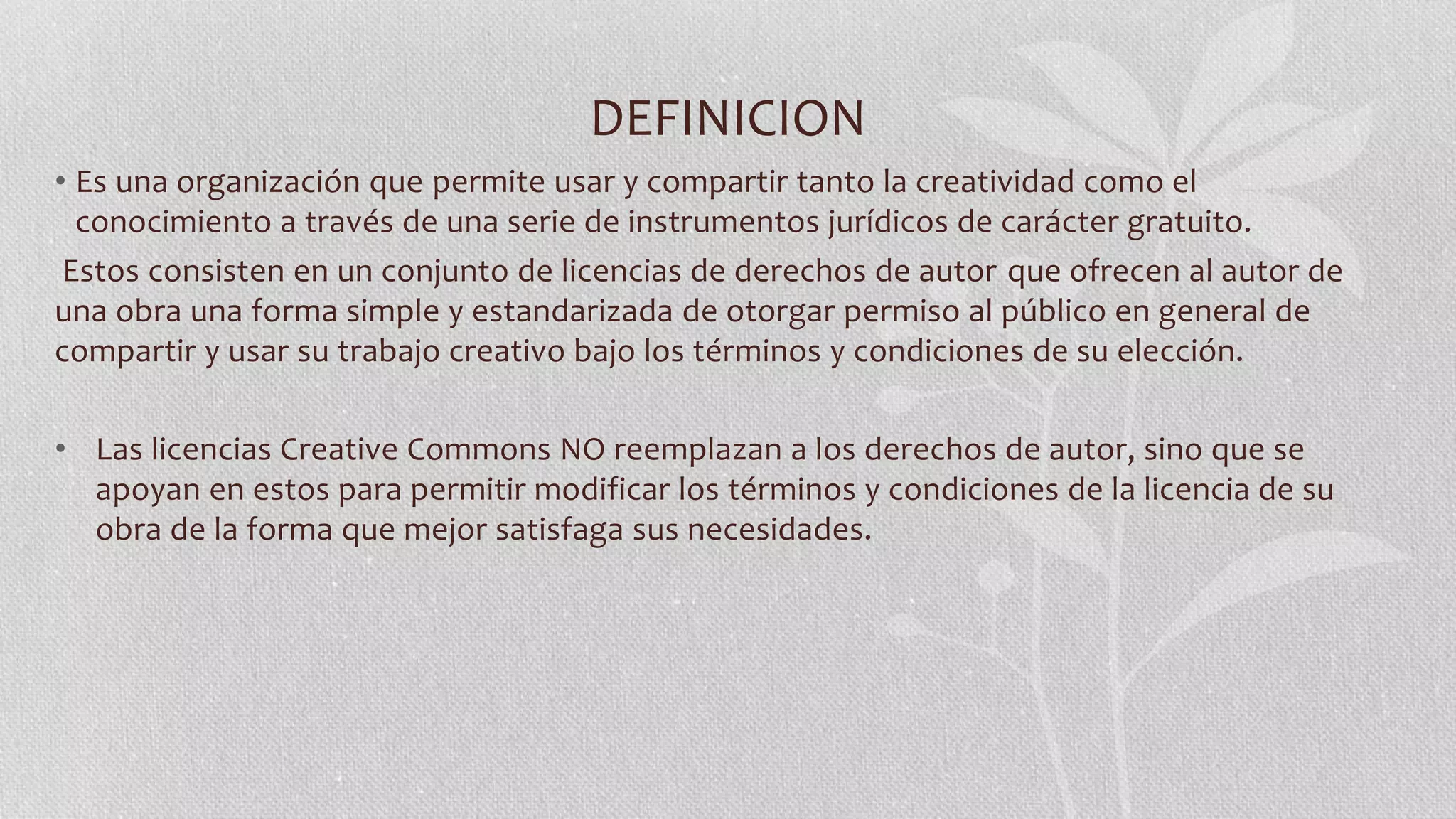 DEFINICION
• Es una organización que permite usar y compartir tanto la creatividad como el
conocimiento a través de una serie de instrumentos jurídicos de carácter gratuito.
Estos consisten en un conjunto de licencias de derechos de autor que ofrecen al autor de
una obra una forma simple y estandarizada de otorgar permiso al público en general de
compartir y usar su trabajo creativo bajo los términos y condiciones de su elección.
• Las licencias Creative Commons NO reemplazan a los derechos de autor, sino que se
apoyan en estos para permitir modificar los términos y condiciones de la licencia de su
obra de la forma que mejor satisfaga sus necesidades.
 