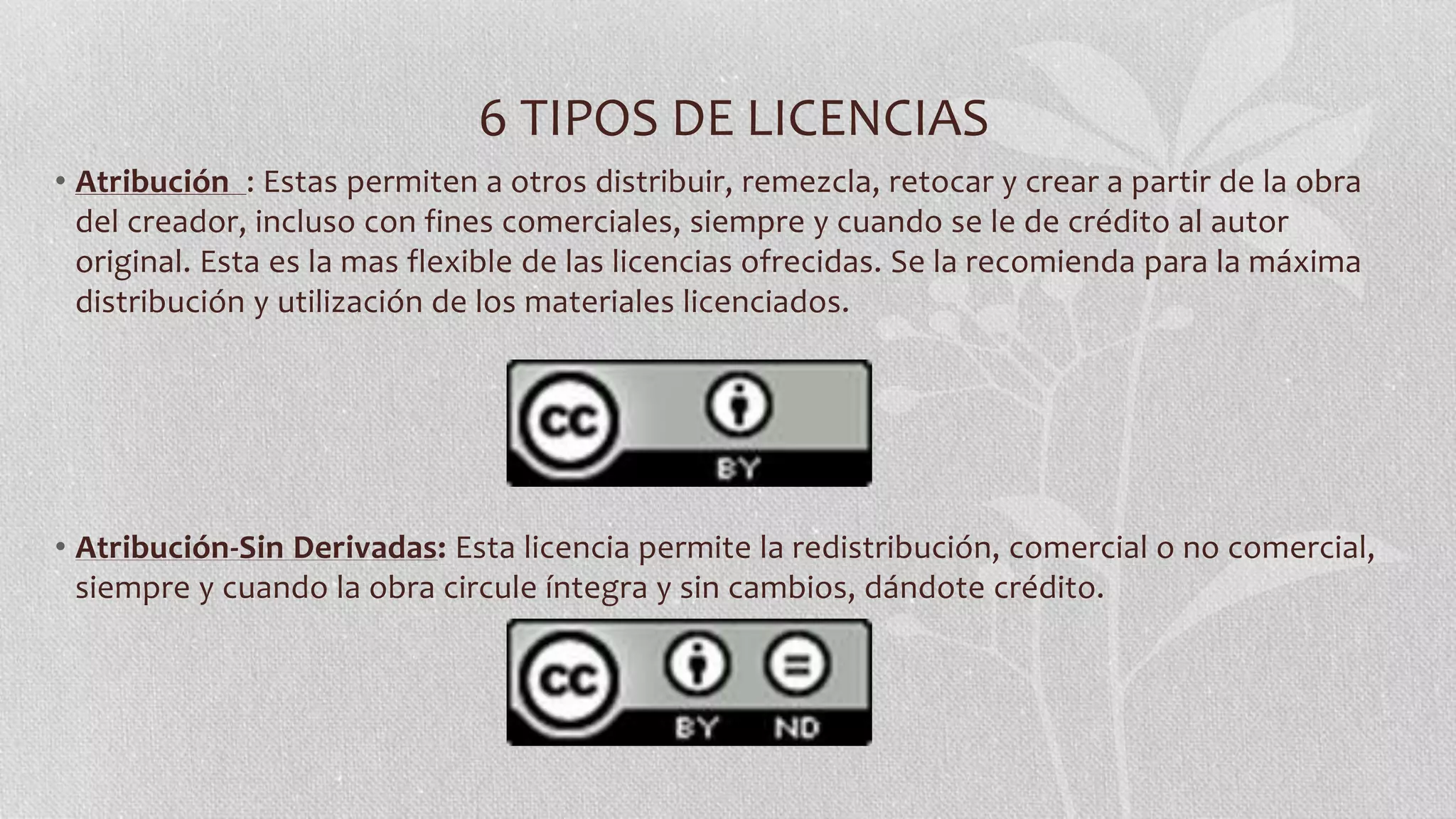 6 TIPOS DE LICENCIAS
• Atribución : Estas permiten a otros distribuir, remezcla, retocar y crear a partir de la obra
del creador, incluso con fines comerciales, siempre y cuando se le de crédito al autor
original. Esta es la mas flexible de las licencias ofrecidas. Se la recomienda para la máxima
distribución y utilización de los materiales licenciados.
• Atribución-Sin Derivadas: Esta licencia permite la redistribución, comercial o no comercial,
siempre y cuando la obra circule íntegra y sin cambios, dándote crédito.
 