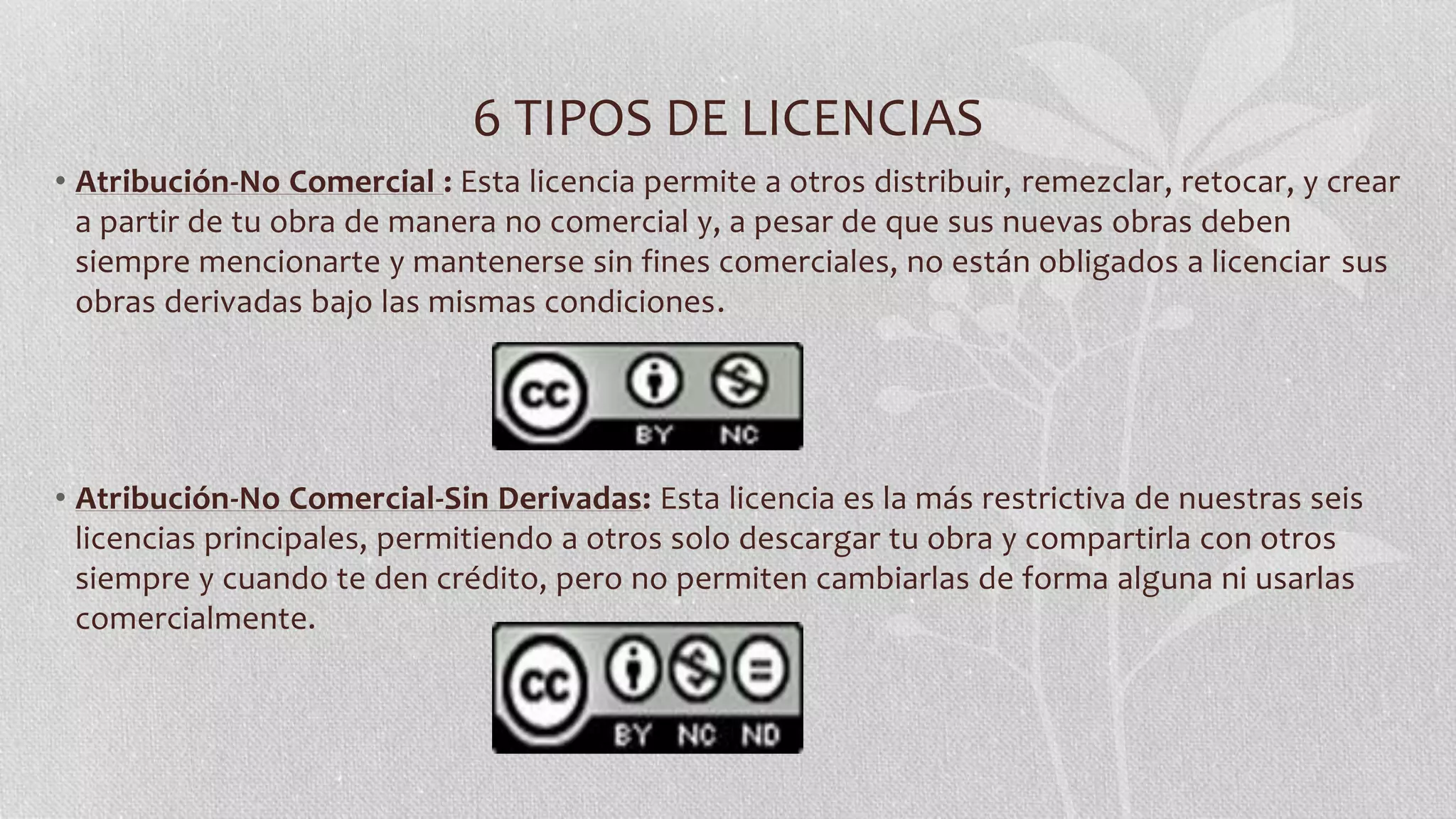 6 TIPOS DE LICENCIAS
• Atribución-No Comercial : Esta licencia permite a otros distribuir, remezclar, retocar, y crear
a partir de tu obra de manera no comercial y, a pesar de que sus nuevas obras deben
siempre mencionarte y mantenerse sin fines comerciales, no están obligados a licenciar sus
obras derivadas bajo las mismas condiciones.
• Atribución-No Comercial-Sin Derivadas: Esta licencia es la más restrictiva de nuestras seis
licencias principales, permitiendo a otros solo descargar tu obra y compartirla con otros
siempre y cuando te den crédito, pero no permiten cambiarlas de forma alguna ni usarlas
comercialmente.
 