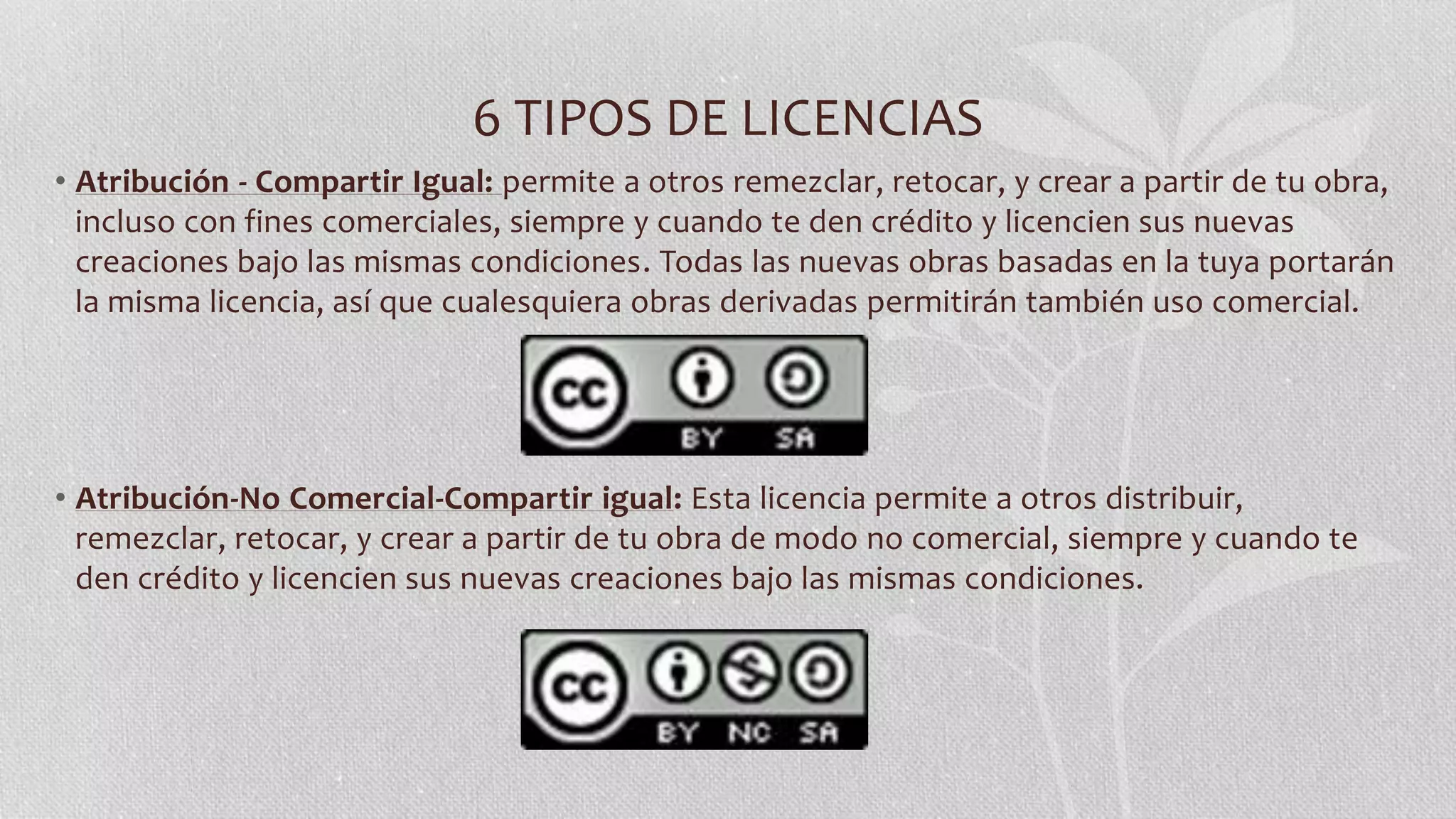 6 TIPOS DE LICENCIAS
• Atribución - Compartir Igual: permite a otros remezclar, retocar, y crear a partir de tu obra,
incluso con fines comerciales, siempre y cuando te den crédito y licencien sus nuevas
creaciones bajo las mismas condiciones. Todas las nuevas obras basadas en la tuya portarán
la misma licencia, así que cualesquiera obras derivadas permitirán también uso comercial.
• Atribución-No Comercial-Compartir igual: Esta licencia permite a otros distribuir,
remezclar, retocar, y crear a partir de tu obra de modo no comercial, siempre y cuando te
den crédito y licencien sus nuevas creaciones bajo las mismas condiciones.
 