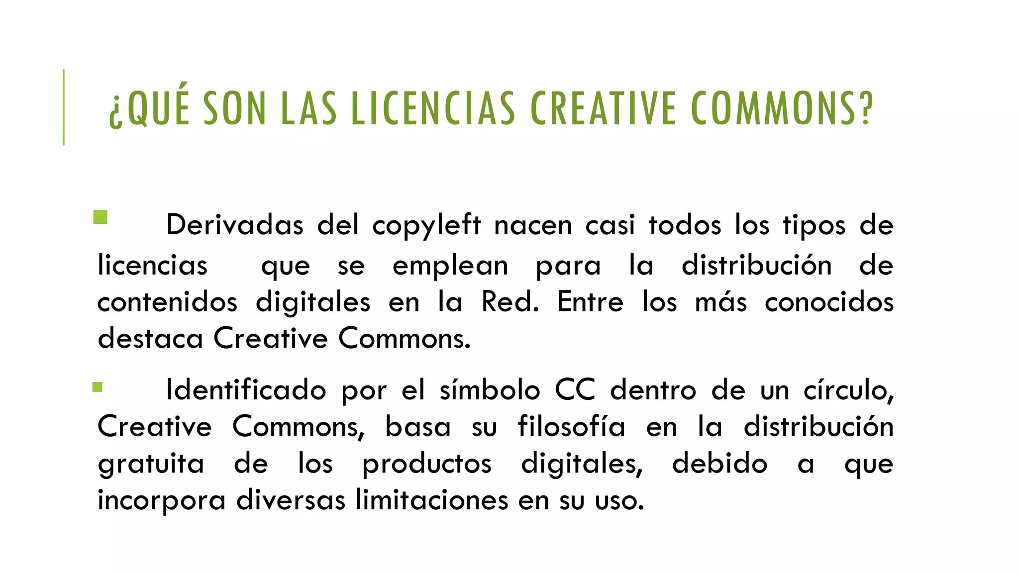 ¿QUÉ SON LAS LICENCIAS CREATIVE COMMONS?
 Derivadas del copyleft nacen casi todos los tipos de
licencias que se emplean para la distribución de
contenidos digitales en la Red. Entre los más conocidos
destaca Creative Commons.
 Identificado por el símbolo CC dentro de un círculo,
Creative Commons, basa su filosofía en la distribución
gratuita de los productos digitales, debido a que
incorpora diversas limitaciones en su uso.
 