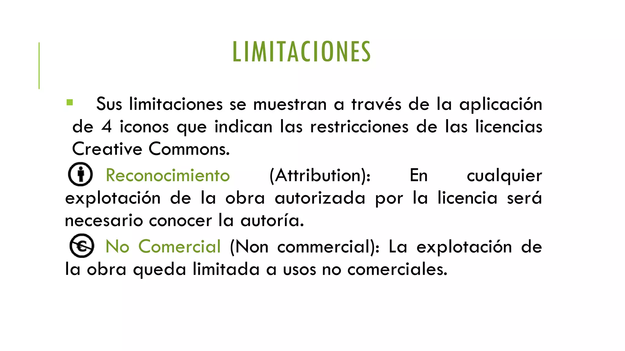 LIMITACIONES
 Sus limitaciones se muestran a través de la aplicación
de 4 iconos que indican las restricciones de las licencias
Creative Commons.
Reconocimiento (Attribution): En cualquier
explotación de la obra autorizada por la licencia será
necesario conocer la autoría.
No Comercial (Non commercial): La explotación de
la obra queda limitada a usos no comerciales.
 