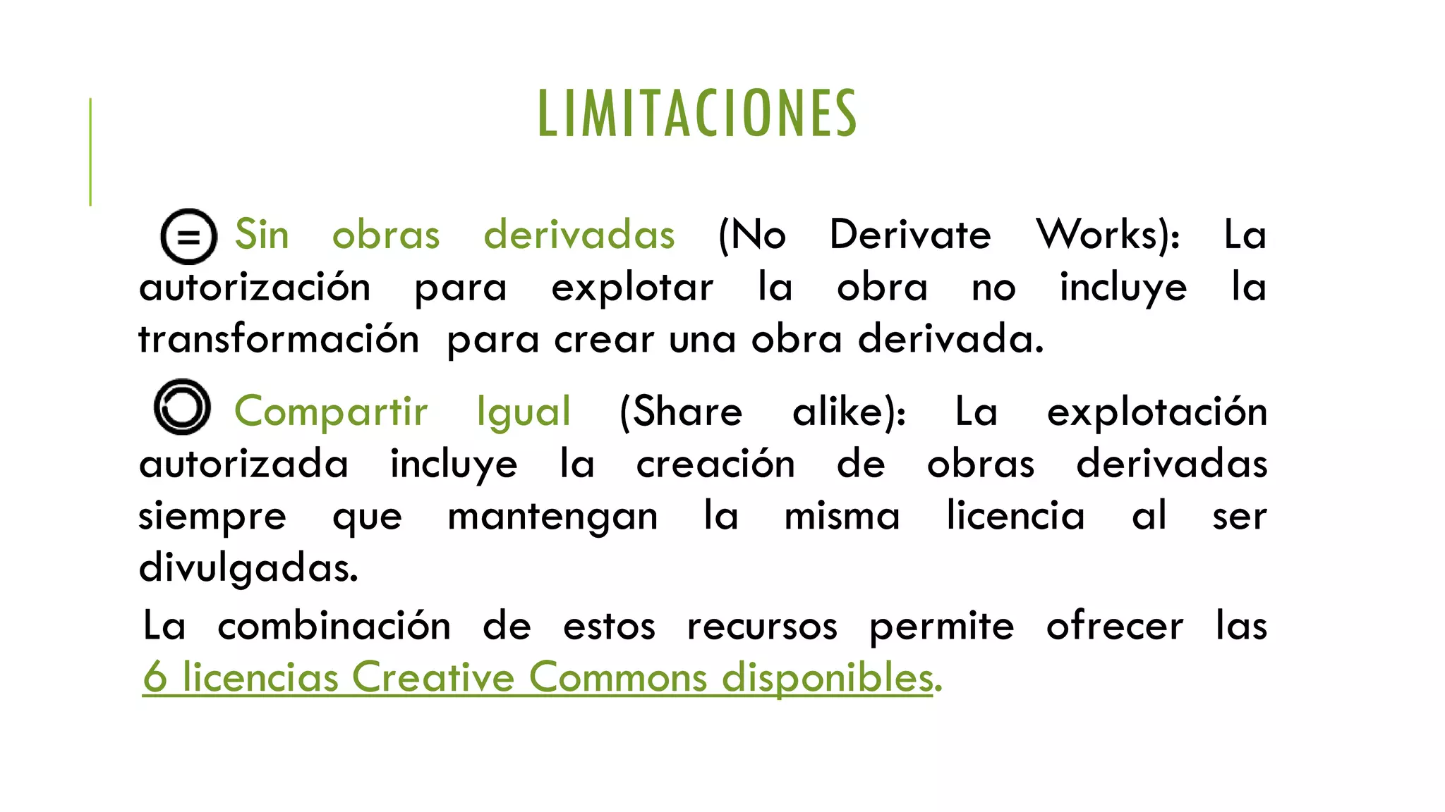 LIMITACIONES
Sin obras derivadas (No Derivate Works): La
autorización para explotar la obra no incluye la
transformación para crear una obra derivada.
Compartir Igual (Share alike): La explotación
autorizada incluye la creación de obras derivadas
siempre que mantengan la misma licencia al ser
divulgadas.
La combinación de estos recursos permite ofrecer las
6 licencias Creative Commons disponibles.
Sin obras derivadas (No Derivate Works): La
autorización para explotar la obra no incluye la
transformación para crear una obra derivada.
Compartir Igual (Share alike): La explotación
autorizada incluye la creación de obras derivadas
siempre que mantengan la misma licencia al ser
divulgadas.
La combinación de estos recursos permite ofrecer las
6 licencias Creative Commons disponibles.
 
