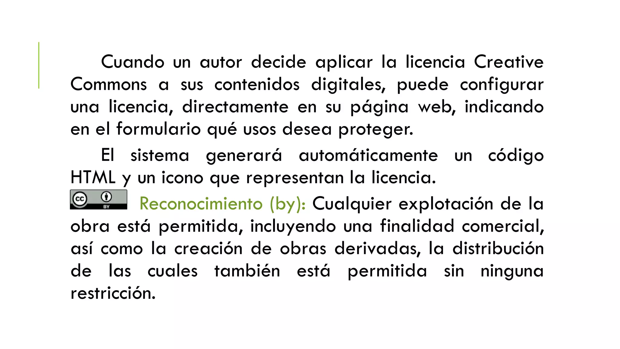 Cuando un autor decide aplicar la licencia Creative
Commons a sus contenidos digitales, puede configurar
una licencia, directamente en su página web, indicando
en el formulario qué usos desea proteger.
El sistema generará automáticamente un código
HTML y un icono que representan la licencia.
Reconocimiento (by): Cualquier explotación de la
obra está permitida, incluyendo una finalidad comercial,
así como la creación de obras derivadas, la distribución
de las cuales también está permitida sin ninguna
restricción.
 
