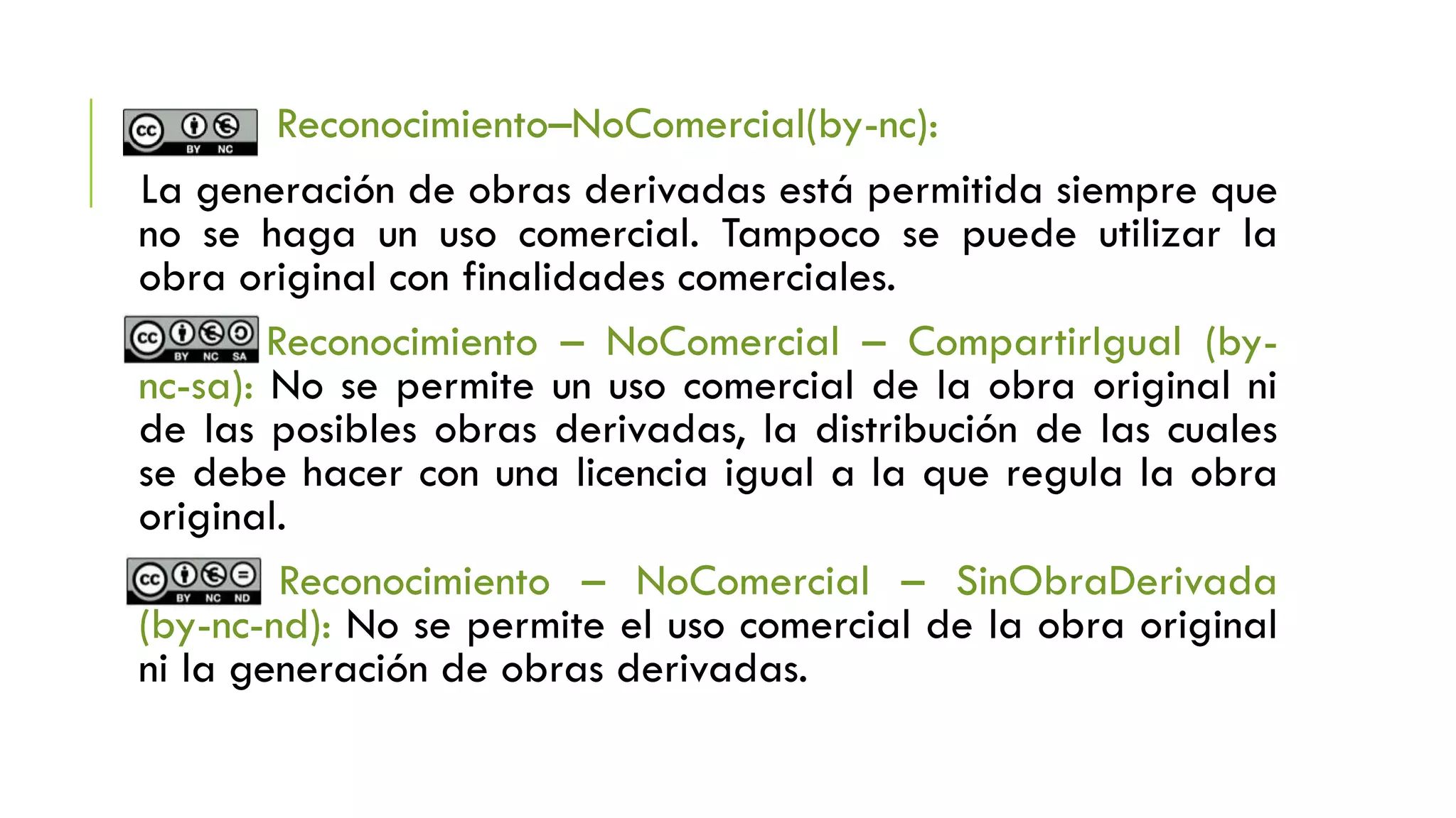 Reconocimiento–NoComercial(by-nc):
La generación de obras derivadas está permitida siempre que
no se haga un uso comercial. Tampoco se puede utilizar la
obra original con finalidades comerciales.
Reconocimiento – NoComercial – CompartirIgual (by-
nc-sa): No se permite un uso comercial de la obra original ni
de las posibles obras derivadas, la distribución de las cuales
se debe hacer con una licencia igual a la que regula la obra
original.
Reconocimiento – NoComercial – SinObraDerivada
(by-nc-nd): No se permite el uso comercial de la obra original
ni la generación de obras derivadas.
 