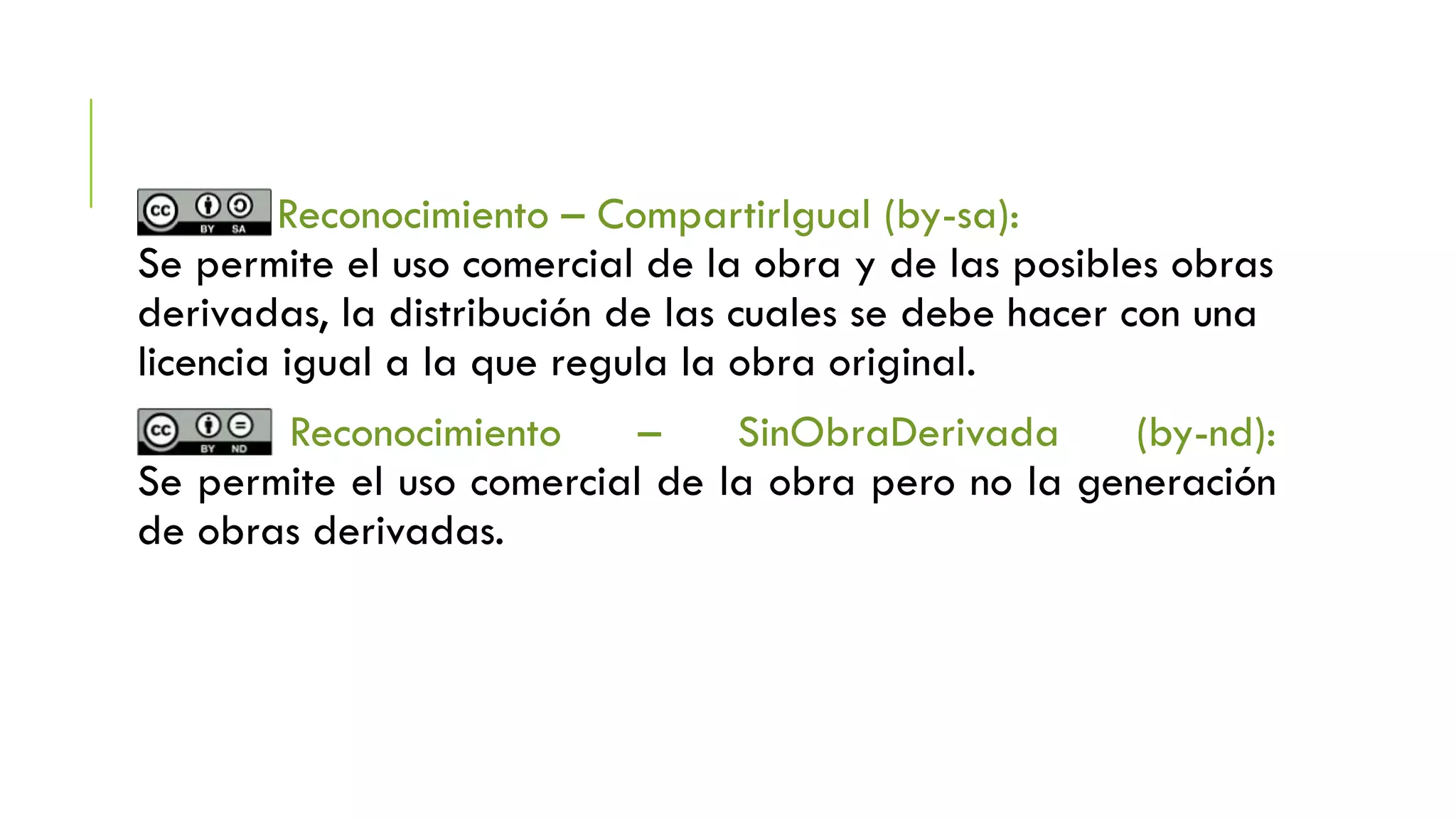 Reconocimiento – CompartirIgual (by-sa):
Se permite el uso comercial de la obra y de las posibles obras
derivadas, la distribución de las cuales se debe hacer con una
licencia igual a la que regula la obra original.
Reconocimiento – SinObraDerivada (by-nd):
Se permite el uso comercial de la obra pero no la generación
de obras derivadas.
 
