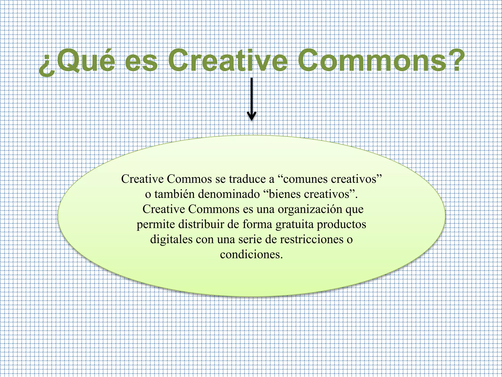 ¿Qué es Creative Commons?
Creative Commos se traduce a “comunes creativos”
o también denominado “bienes creativos”.
Creative Commons es una organización que
permite distribuir de forma gratuita productos
digitales con una serie de restricciones o
condiciones.
 