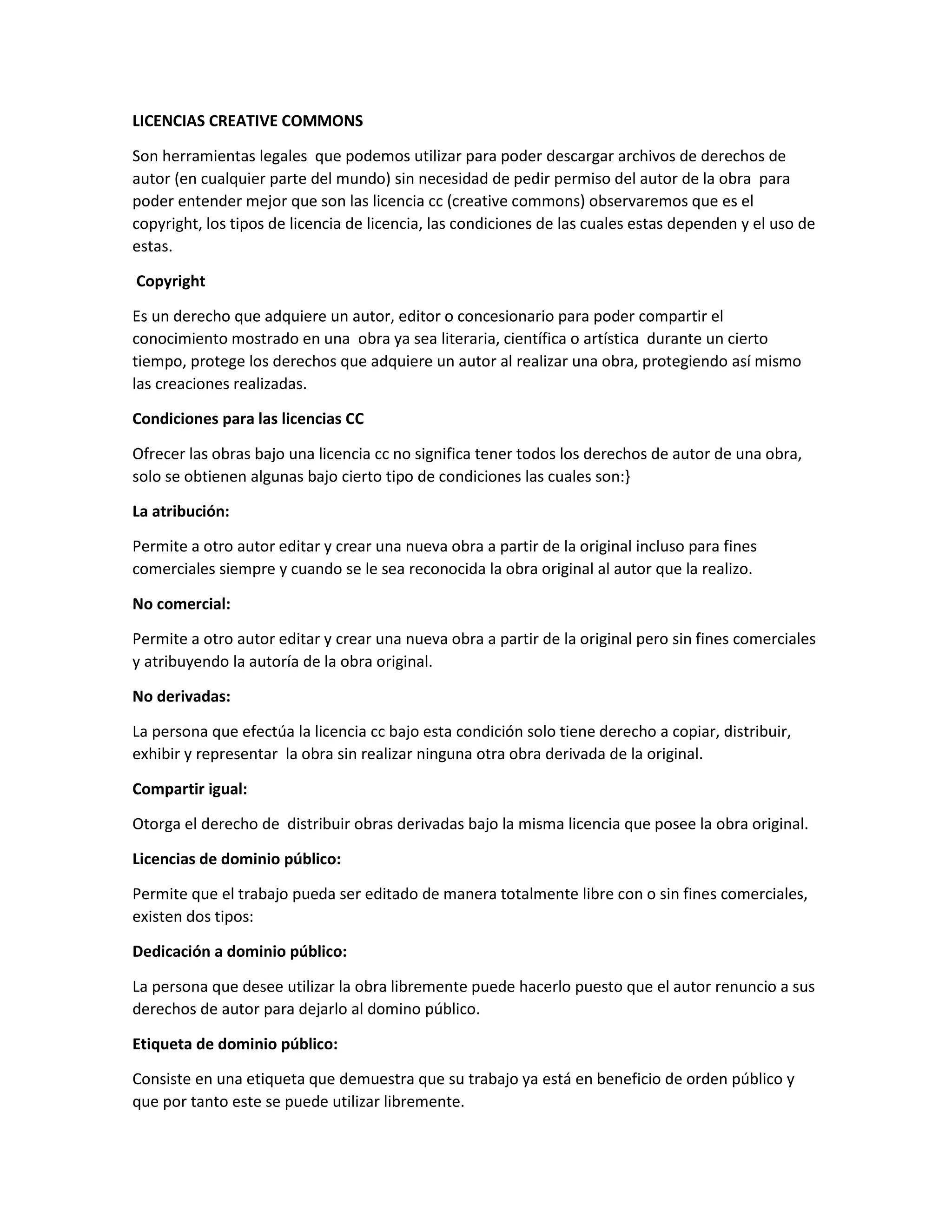 LICENCIAS CREATIVE COMMONS
Son herramientas legales que podemos utilizar para poder descargar archivos de derechos de
autor (en cualquier parte del mundo) sin necesidad de pedir permiso del autor de la obra para
poder entender mejor que son las licencia cc (creative commons) observaremos que es el
copyright, los tipos de licencia de licencia, las condiciones de las cuales estas dependen y el uso de
estas.
Copyright
Es un derecho que adquiere un autor, editor o concesionario para poder compartir el
conocimiento mostrado en una obra ya sea literaria, científica o artística durante un cierto
tiempo, protege los derechos que adquiere un autor al realizar una obra, protegiendo así mismo
las creaciones realizadas.
Condiciones para las licencias CC
Ofrecer las obras bajo una licencia cc no significa tener todos los derechos de autor de una obra,
solo se obtienen algunas bajo cierto tipo de condiciones las cuales son:}
La atribución:
Permite a otro autor editar y crear una nueva obra a partir de la original incluso para fines
comerciales siempre y cuando se le sea reconocida la obra original al autor que la realizo.
No comercial:
Permite a otro autor editar y crear una nueva obra a partir de la original pero sin fines comerciales
y atribuyendo la autoría de la obra original.
No derivadas:
La persona que efectúa la licencia cc bajo esta condición solo tiene derecho a copiar, distribuir,
exhibir y representar la obra sin realizar ninguna otra obra derivada de la original.
Compartir igual:
Otorga el derecho de distribuir obras derivadas bajo la misma licencia que posee la obra original.
Licencias de dominio público:
Permite que el trabajo pueda ser editado de manera totalmente libre con o sin fines comerciales,
existen dos tipos:
Dedicación a dominio público:
La persona que desee utilizar la obra libremente puede hacerlo puesto que el autor renuncio a sus
derechos de autor para dejarlo al domino público.
Etiqueta de dominio público:
Consiste en una etiqueta que demuestra que su trabajo ya está en beneficio de orden público y
que por tanto este se puede utilizar libremente.
 