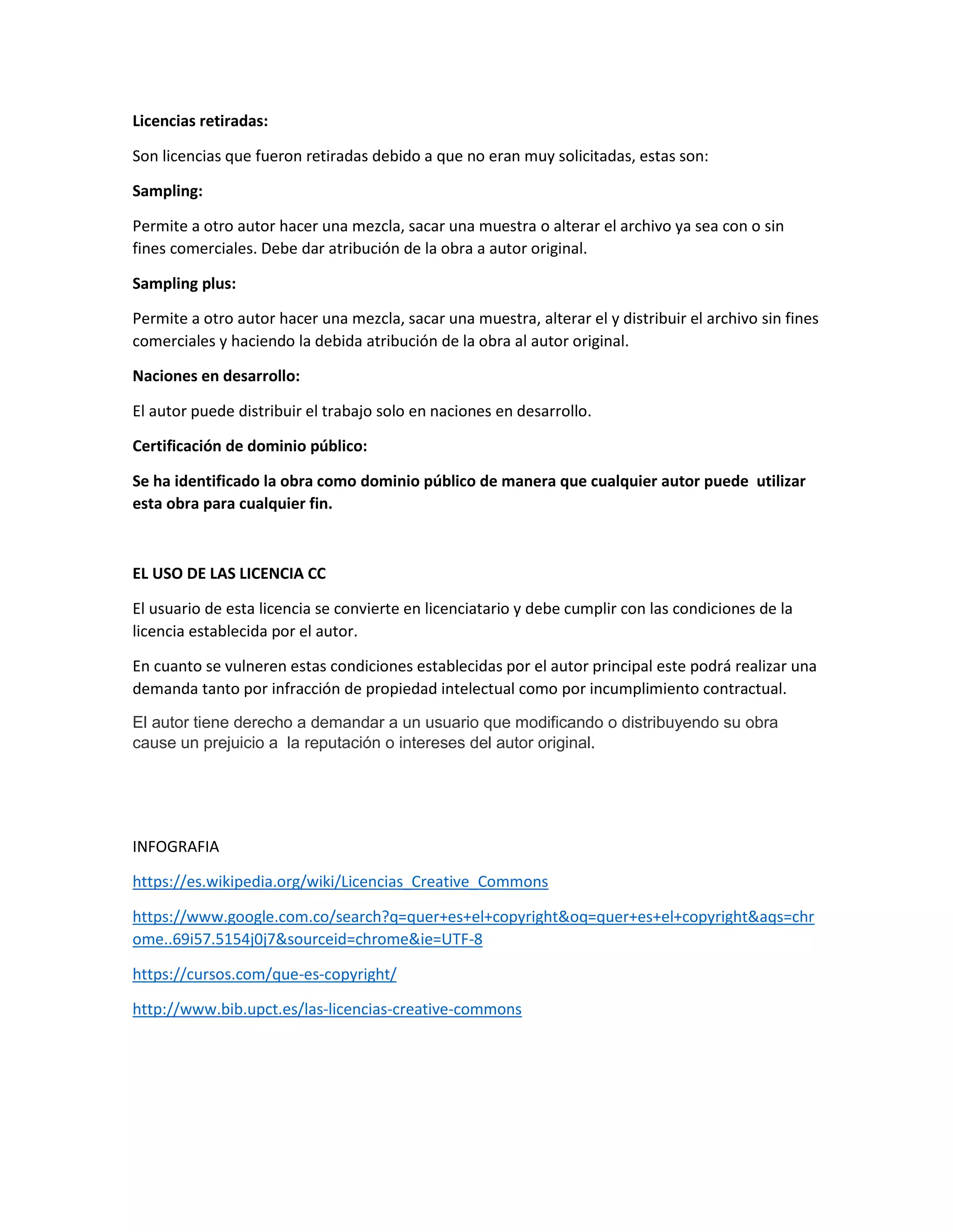 Licencias retiradas:
Son licencias que fueron retiradas debido a que no eran muy solicitadas, estas son:
Sampling:
Permite a otro autor hacer una mezcla, sacar una muestra o alterar el archivo ya sea con o sin
fines comerciales. Debe dar atribución de la obra a autor original.
Sampling plus:
Permite a otro autor hacer una mezcla, sacar una muestra, alterar el y distribuir el archivo sin fines
comerciales y haciendo la debida atribución de la obra al autor original.
Naciones en desarrollo:
El autor puede distribuir el trabajo solo en naciones en desarrollo.
Certificación de dominio público:
Se ha identificado la obra como dominio público de manera que cualquier autor puede utilizar
esta obra para cualquier fin.
EL USO DE LAS LICENCIA CC
El usuario de esta licencia se convierte en licenciatario y debe cumplir con las condiciones de la
licencia establecida por el autor.
En cuanto se vulneren estas condiciones establecidas por el autor principal este podrá realizar una
demanda tanto por infracción de propiedad intelectual como por incumplimiento contractual.
El autor tiene derecho a demandar a un usuario que modificando o distribuyendo su obra
cause un prejuicio a la reputación o intereses del autor original.
INFOGRAFIA
https://es.wikipedia.org/wiki/Licencias_Creative_Commons
https://www.google.com.co/search?q=quer+es+el+copyright&oq=quer+es+el+copyright&aqs=chr
ome..69i57.5154j0j7&sourceid=chrome&ie=UTF-8
https://cursos.com/que-es-copyright/
http://www.bib.upct.es/las-licencias-creative-commons
 