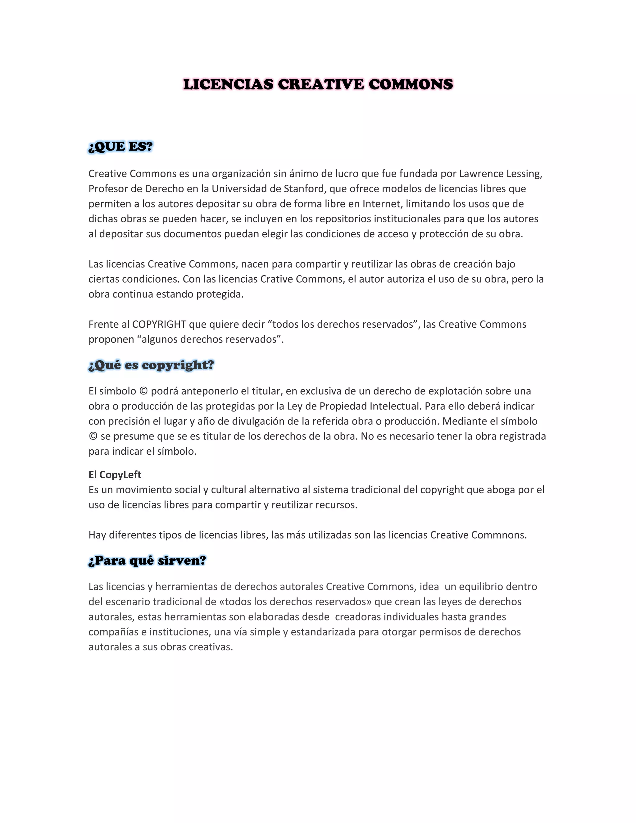 Creative Commons es una organización sin ánimo de lucro que fue fundada por Lawrence Lessing,
Profesor de Derecho en la Universidad de Stanford, que ofrece modelos de licencias libres que
permiten a los autores depositar su obra de forma libre en Internet, limitando los usos que de
dichas obras se pueden hacer, se incluyen en los repositorios institucionales para que los autores
al depositar sus documentos puedan elegir las condiciones de acceso y protección de su obra.
Las licencias Creative Commons, nacen para compartir y reutilizar las obras de creación bajo
ciertas condiciones. Con las licencias Crative Commons, el autor autoriza el uso de su obra, pero la
obra continua estando protegida.
Frente al COPYRIGHT que quiere decir “todos los derechos reservados”, las Creative Commons
proponen “algunos derechos reservados”.
El símbolo © podrá anteponerlo el titular, en exclusiva de un derecho de explotación sobre una
obra o producción de las protegidas por la Ley de Propiedad Intelectual. Para ello deberá indicar
con precisión el lugar y año de divulgación de la referida obra o producción. Mediante el símbolo
© se presume que se es titular de los derechos de la obra. No es necesario tener la obra registrada
para indicar el símbolo.
El CopyLeft
Es un movimiento social y cultural alternativo al sistema tradicional del copyright que aboga por el
uso de licencias libres para compartir y reutilizar recursos.
Hay diferentes tipos de licencias libres, las más utilizadas son las licencias Creative Commnons.
Las licencias y herramientas de derechos autorales Creative Commons, idea un equilibrio dentro
del escenario tradicional de «todos los derechos reservados» que crean las leyes de derechos
autorales, estas herramientas son elaboradas desde creadoras individuales hasta grandes
compañías e instituciones, una vía simple y estandarizada para otorgar permisos de derechos
autorales a sus obras creativas.
 