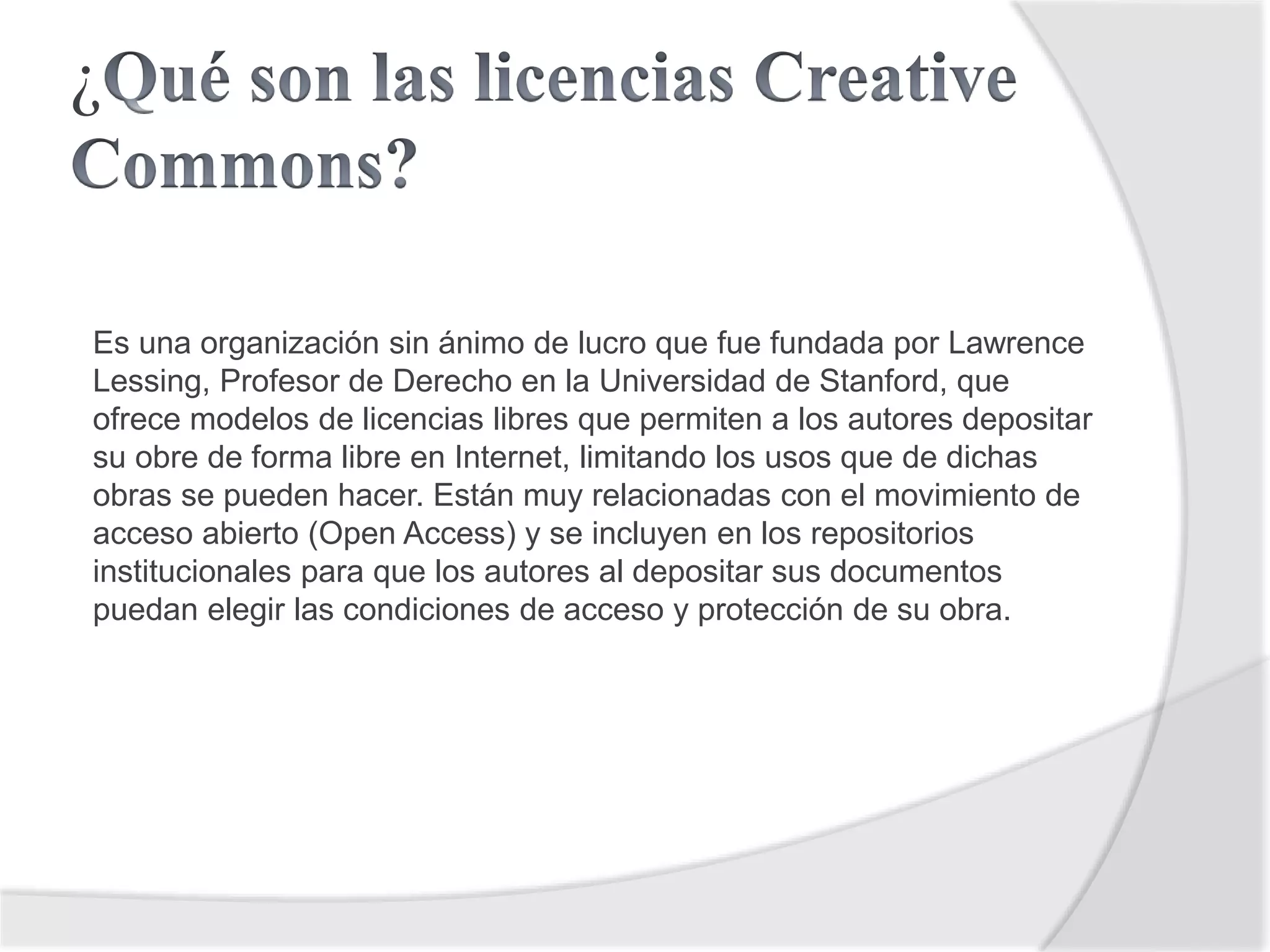 ¿
Es una organización sin ánimo de lucro que fue fundada por Lawrence
Lessing, Profesor de Derecho en la Universidad de Stanford, que
ofrece modelos de licencias libres que permiten a los autores depositar
su obre de forma libre en Internet, limitando los usos que de dichas
obras se pueden hacer. Están muy relacionadas con el movimiento de
acceso abierto (Open Access) y se incluyen en los repositorios
institucionales para que los autores al depositar sus documentos
puedan elegir las condiciones de acceso y protección de su obra.
 