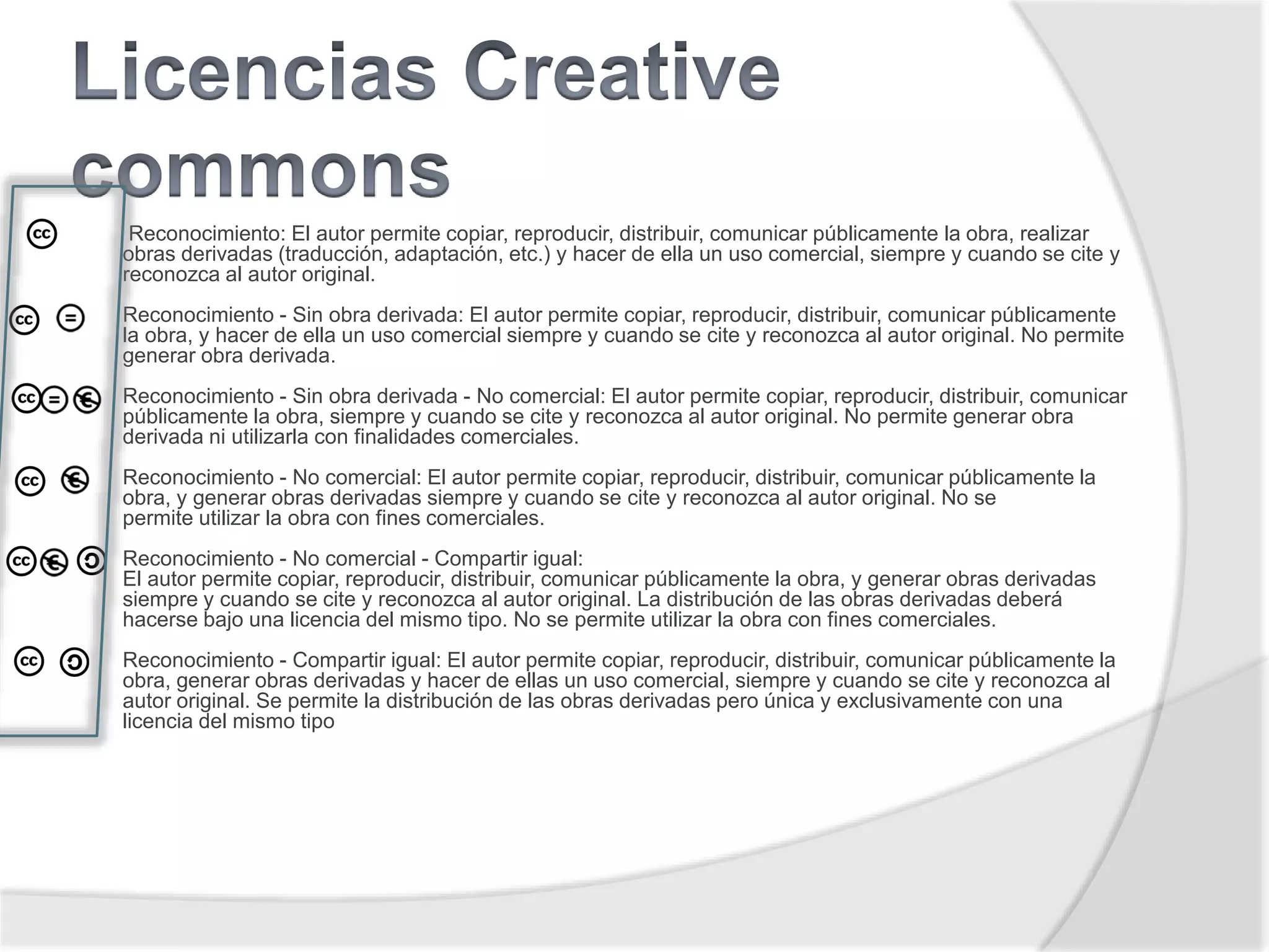 Reconocimiento: El autor permite copiar, reproducir, distribuir, comunicar públicamente la obra, realizar
obras derivadas (traducción, adaptación, etc.) y hacer de ella un uso comercial, siempre y cuando se cite y
reconozca al autor original.
Reconocimiento - Sin obra derivada: El autor permite copiar, reproducir, distribuir, comunicar públicamente
la obra, y hacer de ella un uso comercial siempre y cuando se cite y reconozca al autor original. No permite
generar obra derivada.
Reconocimiento - Sin obra derivada - No comercial: El autor permite copiar, reproducir, distribuir, comunicar
públicamente la obra, siempre y cuando se cite y reconozca al autor original. No permite generar obra
derivada ni utilizarla con finalidades comerciales.
Reconocimiento - No comercial: El autor permite copiar, reproducir, distribuir, comunicar públicamente la
obra, y generar obras derivadas siempre y cuando se cite y reconozca al autor original. No se
permite utilizar la obra con fines comerciales.
Reconocimiento - No comercial - Compartir igual:
El autor permite copiar, reproducir, distribuir, comunicar públicamente la obra, y generar obras derivadas
siempre y cuando se cite y reconozca al autor original. La distribución de las obras derivadas deberá
hacerse bajo una licencia del mismo tipo. No se permite utilizar la obra con fines comerciales.
Reconocimiento - Compartir igual: El autor permite copiar, reproducir, distribuir, comunicar públicamente la
obra, generar obras derivadas y hacer de ellas un uso comercial, siempre y cuando se cite y reconozca al
autor original. Se permite la distribución de las obras derivadas pero única y exclusivamente con una
licencia del mismo tipo
 