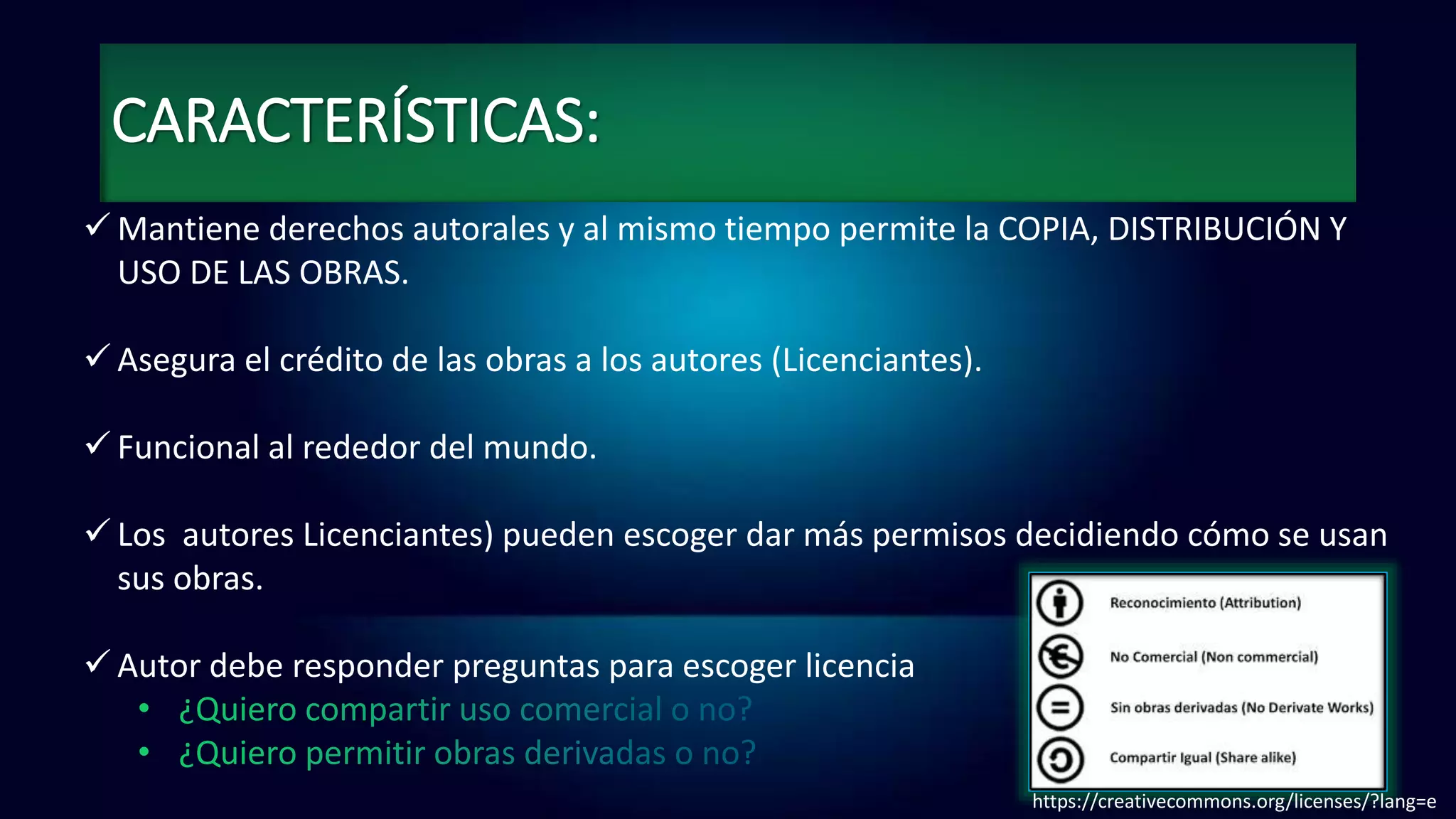 CARACTERÍSTICAS:
 Mantiene derechos autorales y al mismo tiempo permite la COPIA, DISTRIBUCIÓN Y
USO DE LAS OBRAS.
 Asegura el crédito de las obras a los autores (Licenciantes).
 Funcional al rededor del mundo.
 Los autores Licenciantes) pueden escoger dar más permisos decidiendo cómo se usan
sus obras.
 Autor debe responder preguntas para escoger licencia
https://creativecommons.org/licenses/?lang=e
 