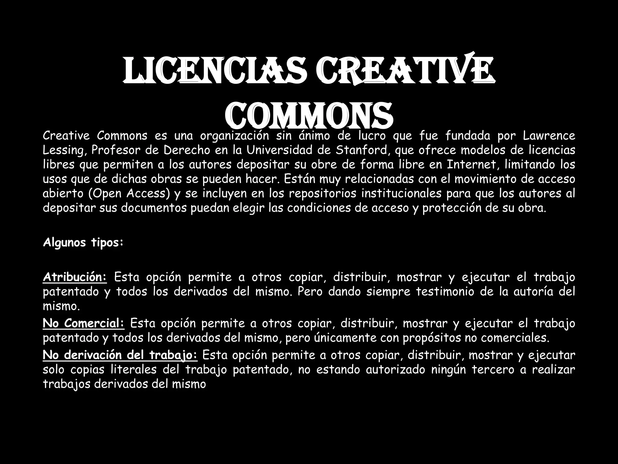 LICENCIAS CREATIVE
COMMONSCreative Commons es una organización sin ánimo de lucro que fue fundada por Lawrence
Lessing, Profesor de Derecho en la Universidad de Stanford, que ofrece modelos de licencias
libres que permiten a los autores depositar su obre de forma libre en Internet, limitando los
usos que de dichas obras se pueden hacer. Están muy relacionadas con el movimiento de acceso
abierto (Open Access) y se incluyen en los repositorios institucionales para que los autores al
depositar sus documentos puedan elegir las condiciones de acceso y protección de su obra.
Algunos tipos:
Atribución: Esta opción permite a otros copiar, distribuir, mostrar y ejecutar el trabajo
patentado y todos los derivados del mismo. Pero dando siempre testimonio de la autoría del
mismo.
No Comercial: Esta opción permite a otros copiar, distribuir, mostrar y ejecutar el trabajo
patentado y todos los derivados del mismo, pero únicamente con propósitos no comerciales.
No derivación del trabajo: Esta opción permite a otros copiar, distribuir, mostrar y ejecutar
solo copias literales del trabajo patentado, no estando autorizado ningún tercero a realizar
trabajos derivados del mismo
 