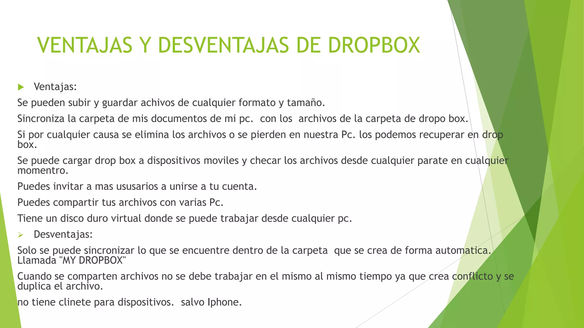 VENTAJAS Y DESVENTAJAS DE DROPBOX
 Ventajas:
Se pueden subir y guardar achivos de cualquier formato y tamaño.
Sincroniza la carpeta de mis documentos de mi pc. con los archivos de la carpeta de dropo box.
Si por cualquier causa se elimina los archivos o se pierden en nuestra Pc. los podemos recuperar en drop
box.
Se puede cargar drop box a dispositivos moviles y checar los archivos desde cualquier parate en cualquier
momentro.
Puedes invitar a mas ususarios a unirse a tu cuenta.
Puedes compartir tus archivos con varias Pc.
Tiene un disco duro virtual donde se puede trabajar desde cualquier pc.
 Desventajas:
Solo se puede sincronizar lo que se encuentre dentro de la carpeta que se crea de forma automatica.
Llamada "MY DROPBOX"
Cuando se comparten archivos no se debe trabajar en el mismo al mismo tiempo ya que crea conflicto y se
duplica el archivo.
no tiene clinete para dispositivos. salvo Iphone.
 