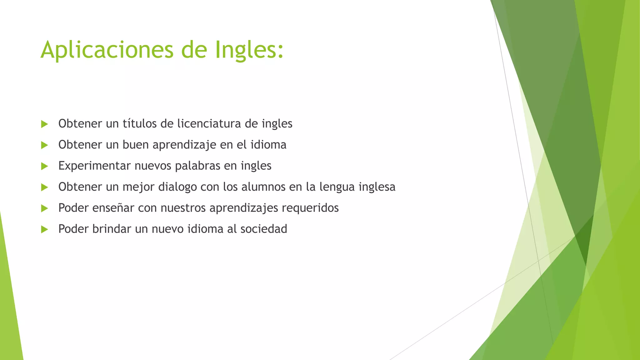 Aplicaciones de Ingles:
 Obtener un títulos de licenciatura de ingles
 Obtener un buen aprendizaje en el idioma
 Experimentar nuevos palabras en ingles
 Obtener un mejor dialogo con los alumnos en la lengua inglesa
 Poder enseñar con nuestros aprendizajes requeridos
 Poder brindar un nuevo idioma al sociedad
 