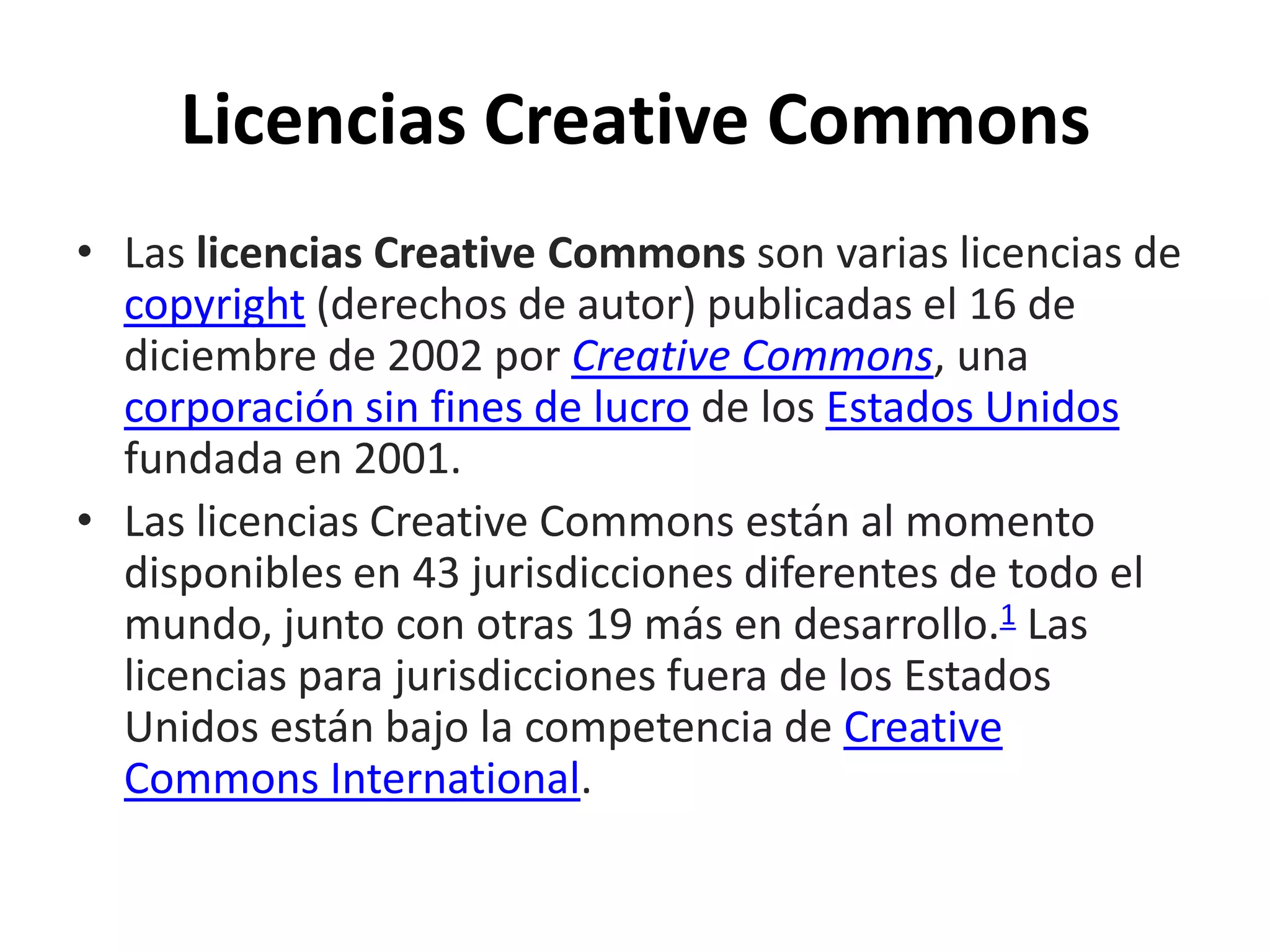 Licencias Creative Commons
• Las licencias Creative Commons son varias licencias de
copyright (derechos de autor) publicadas el 16 de
diciembre de 2002 por Creative Commons, una
corporación sin fines de lucro de los Estados Unidos
fundada en 2001.
• Las licencias Creative Commons están al momento
disponibles en 43 jurisdicciones diferentes de todo el
mundo, junto con otras 19 más en desarrollo.1 Las
licencias para jurisdicciones fuera de los Estados
Unidos están bajo la competencia de Creative
Commons International.
 