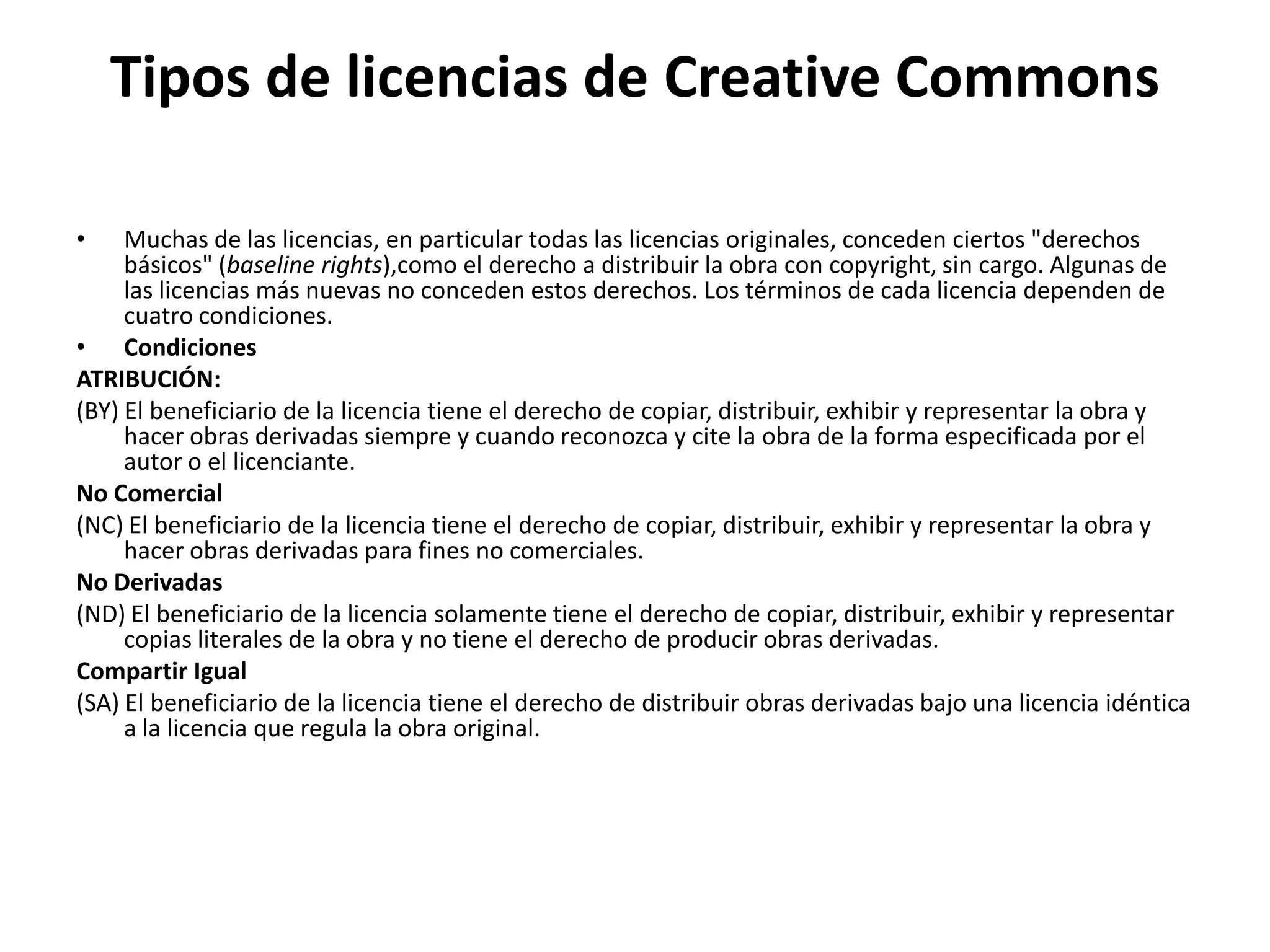 Tipos de licencias de Creative Commons
• Muchas de las licencias, en particular todas las licencias originales, conceden ciertos "derechos
básicos" (baseline rights),como el derecho a distribuir la obra con copyright, sin cargo. Algunas de
las licencias más nuevas no conceden estos derechos. Los términos de cada licencia dependen de
cuatro condiciones.
• Condiciones
ATRIBUCIÓN:
(BY) El beneficiario de la licencia tiene el derecho de copiar, distribuir, exhibir y representar la obra y
hacer obras derivadas siempre y cuando reconozca y cite la obra de la forma especificada por el
autor o el licenciante.
No Comercial
(NC) El beneficiario de la licencia tiene el derecho de copiar, distribuir, exhibir y representar la obra y
hacer obras derivadas para fines no comerciales.
No Derivadas
(ND) El beneficiario de la licencia solamente tiene el derecho de copiar, distribuir, exhibir y representar
copias literales de la obra y no tiene el derecho de producir obras derivadas.
Compartir Igual
(SA) El beneficiario de la licencia tiene el derecho de distribuir obras derivadas bajo una licencia idéntica
a la licencia que regula la obra original.
 