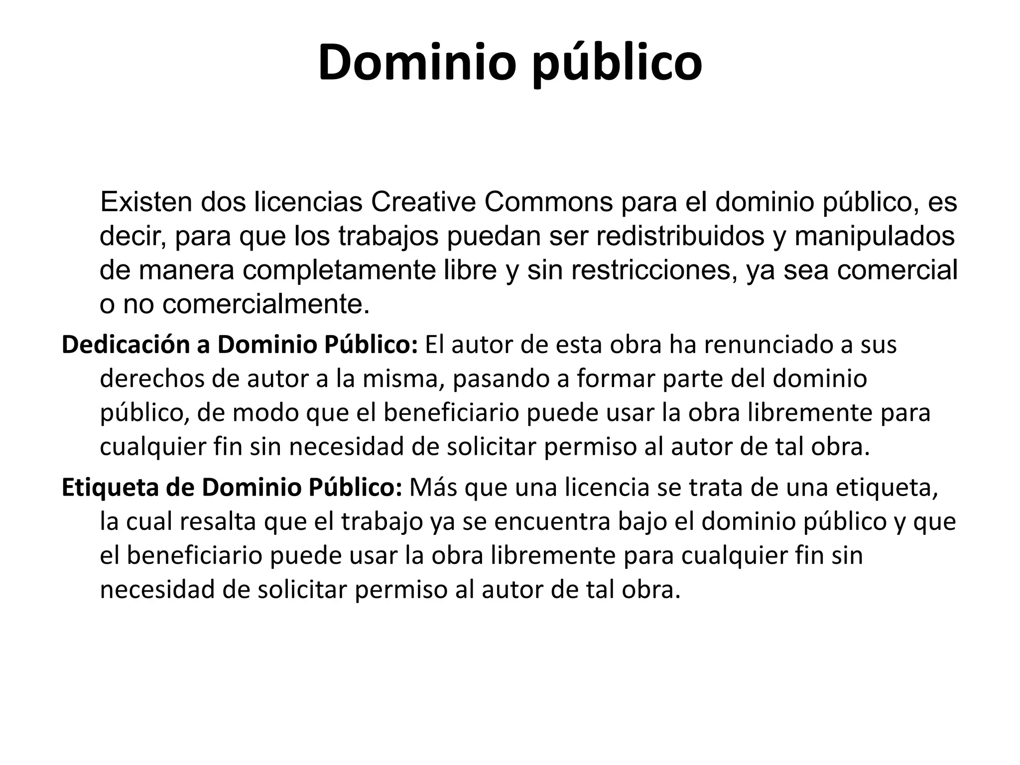 Dominio público
Existen dos licencias Creative Commons para el dominio público, es
decir, para que los trabajos puedan ser redistribuidos y manipulados
de manera completamente libre y sin restricciones, ya sea comercial
o no comercialmente.
Dedicación a Dominio Público: El autor de esta obra ha renunciado a sus
derechos de autor a la misma, pasando a formar parte del dominio
público, de modo que el beneficiario puede usar la obra libremente para
cualquier fin sin necesidad de solicitar permiso al autor de tal obra.
Etiqueta de Dominio Público: Más que una licencia se trata de una etiqueta,
la cual resalta que el trabajo ya se encuentra bajo el dominio público y que
el beneficiario puede usar la obra libremente para cualquier fin sin
necesidad de solicitar permiso al autor de tal obra.
 