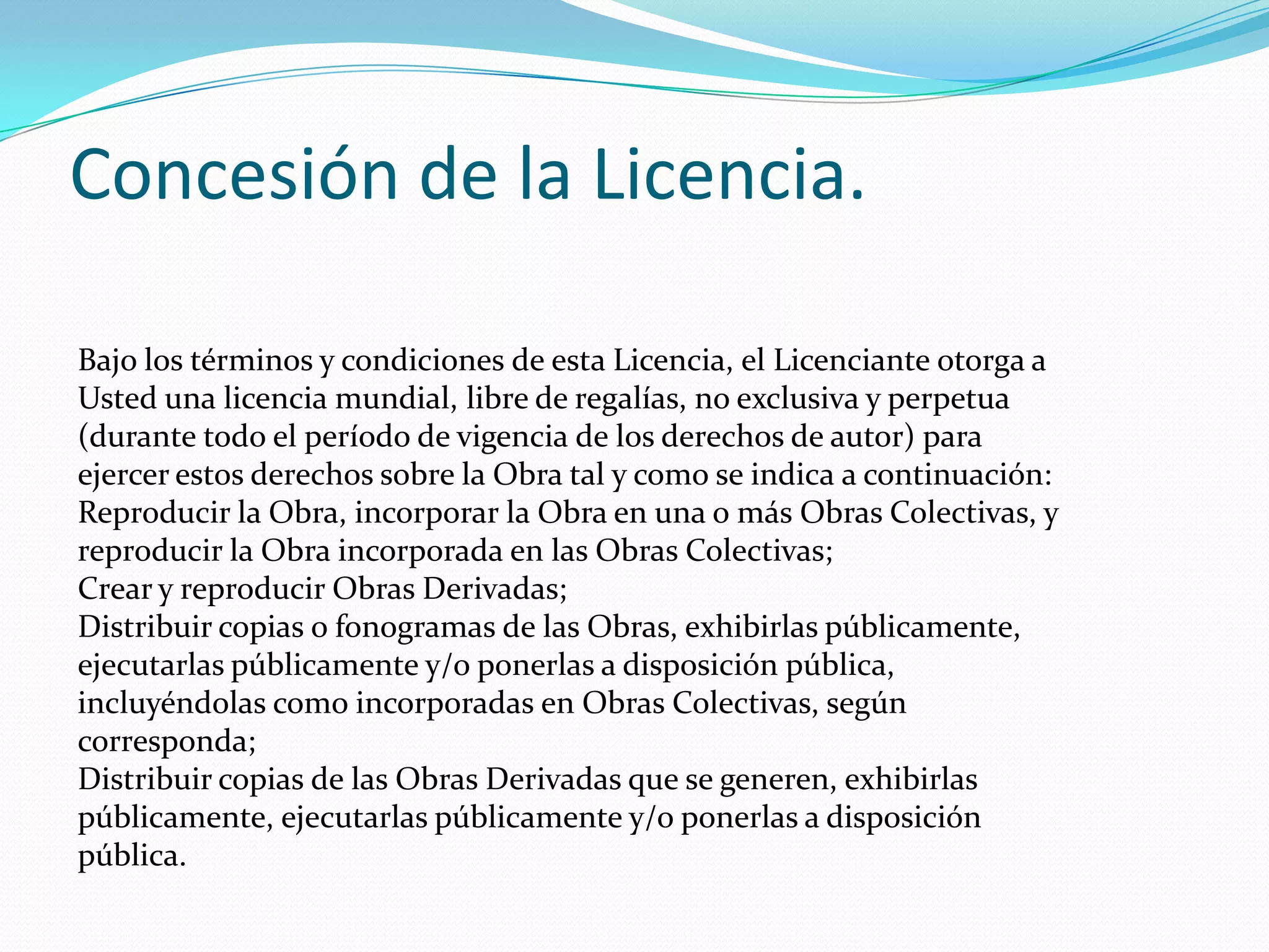 Concesión de la Licencia.

Bajo los términos y condiciones de esta Licencia, el Licenciante otorga a
Usted una licencia mundial, libre de regalías, no exclusiva y perpetua
(durante todo el período de vigencia de los derechos de autor) para
ejercer estos derechos sobre la Obra tal y como se indica a continuación:
Reproducir la Obra, incorporar la Obra en una o más Obras Colectivas, y
reproducir la Obra incorporada en las Obras Colectivas;
Crear y reproducir Obras Derivadas;
Distribuir copias o fonogramas de las Obras, exhibirlas públicamente,
ejecutarlas públicamente y/o ponerlas a disposición pública,
incluyéndolas como incorporadas en Obras Colectivas, según
corresponda;
Distribuir copias de las Obras Derivadas que se generen, exhibirlas
públicamente, ejecutarlas públicamente y/o ponerlas a disposición
pública.
 