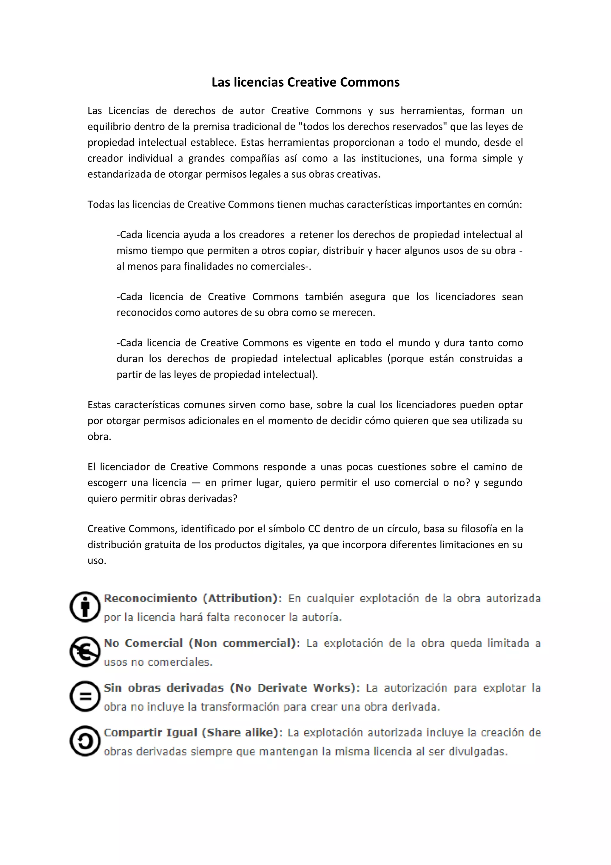 Las licencias Creative Commons
Las Licencias de derechos de autor Creative Commons y sus herramientas, forman un
equilibrio dentro de la premisa tradicional de "todos los derechos reservados" que las leyes de
propiedad intelectual establece. Estas herramientas proporcionan a todo el mundo, desde el
creador individual a grandes compañías así como a las instituciones, una forma simple y
estandarizada de otorgar permisos legales a sus obras creativas.
Todas las licencias de Creative Commons tienen muchas características importantes en común:
-Cada licencia ayuda a los creadores a retener los derechos de propiedad intelectual al
mismo tiempo que permiten a otros copiar, distribuir y hacer algunos usos de su obra -
al menos para finalidades no comerciales-.
-Cada licencia de Creative Commons también asegura que los licenciadores sean
reconocidos como autores de su obra como se merecen.
-Cada licencia de Creative Commons es vigente en todo el mundo y dura tanto como
duran los derechos de propiedad intelectual aplicables (porque están construidas a
partir de las leyes de propiedad intelectual).
Estas características comunes sirven como base, sobre la cual los licenciadores pueden optar
por otorgar permisos adicionales en el momento de decidir cómo quieren que sea utilizada su
obra.
El licenciador de Creative Commons responde a unas pocas cuestiones sobre el camino de
escogerr una licencia — en primer lugar, quiero permitir el uso comercial o no? y segundo
quiero permitir obras derivadas?
Creative Commons, identificado por el símbolo CC dentro de un círculo, basa su filosofía en la
distribución gratuita de los productos digitales, ya que incorpora diferentes limitaciones en su
uso.
 