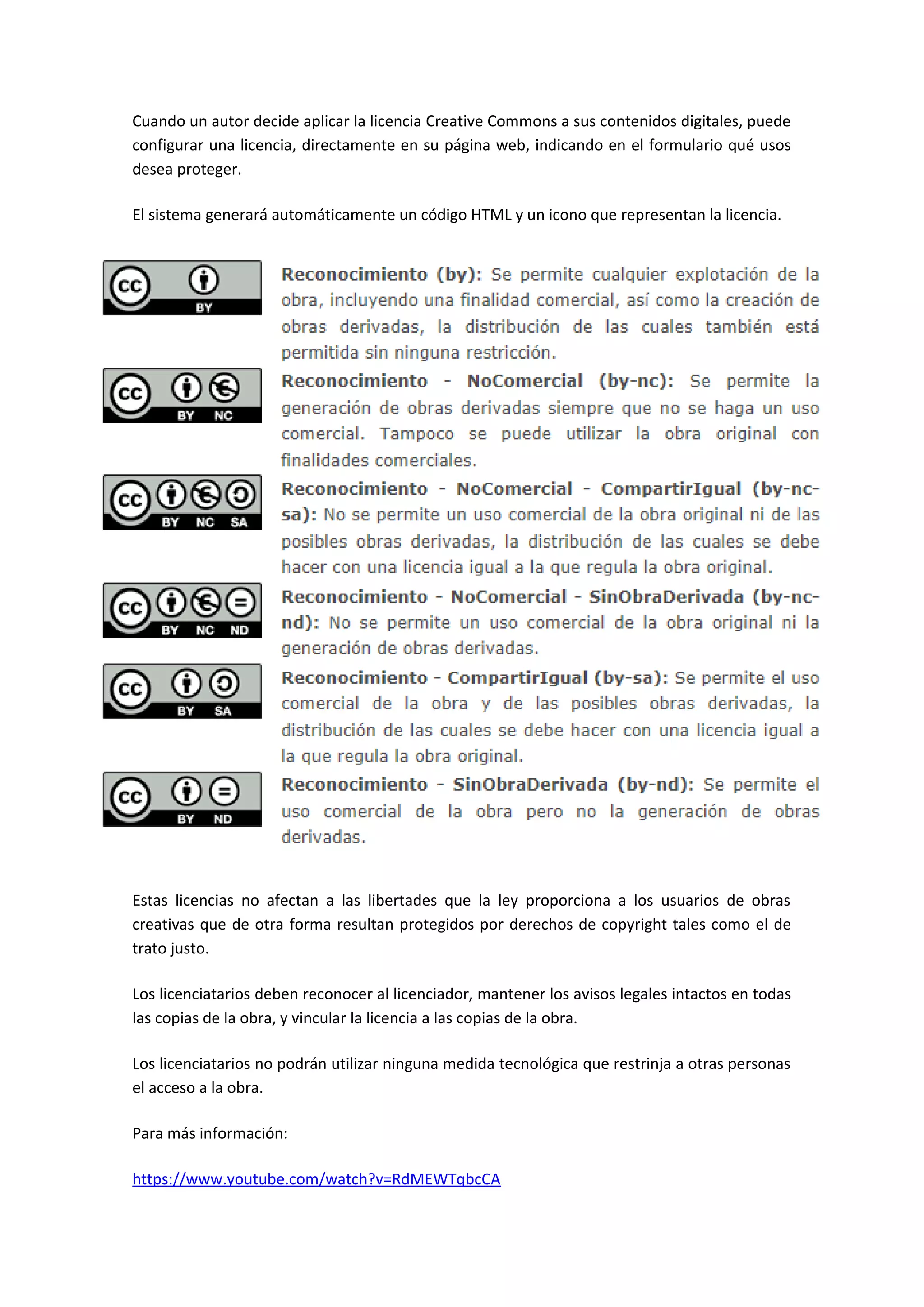 Cuando un autor decide aplicar la licencia Creative Commons a sus contenidos digitales, puede
configurar una licencia, directamente en su página web, indicando en el formulario qué usos
desea proteger.
El sistema generará automáticamente un código HTML y un icono que representan la licencia.
Estas licencias no afectan a las libertades que la ley proporciona a los usuarios de obras
creativas que de otra forma resultan protegidos por derechos de copyright tales como el de
trato justo.
Los licenciatarios deben reconocer al licenciador, mantener los avisos legales intactos en todas
las copias de la obra, y vincular la licencia a las copias de la obra.
Los licenciatarios no podrán utilizar ninguna medida tecnológica que restrinja a otras personas
el acceso a la obra.
Para más información:
https://www.youtube.com/watch?v=RdMEWTqbcCA
 