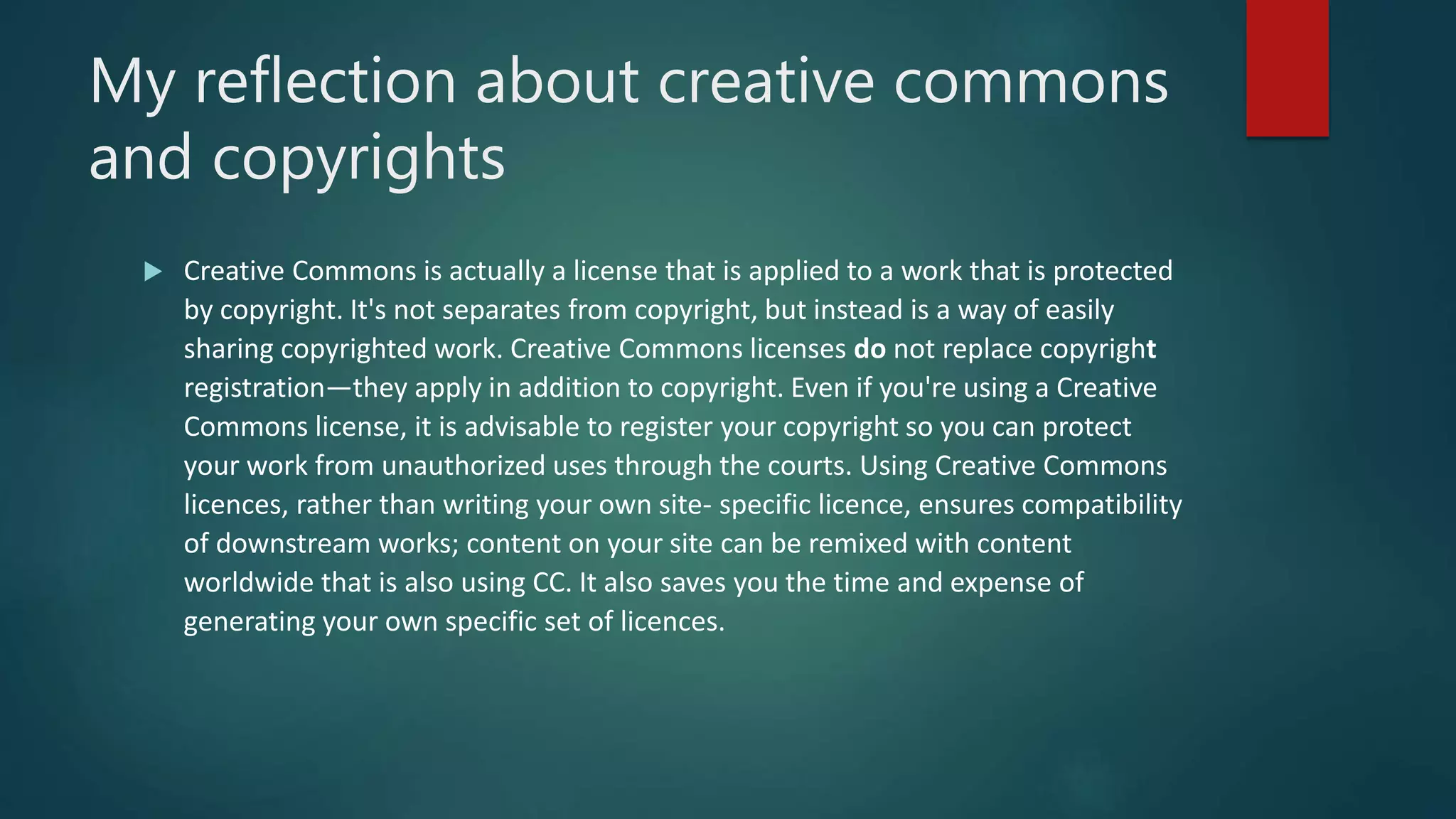 My reflection about creative commons
and copyrights
 Creative Commons is actually a license that is applied to a work that is protected
by copyright. It's not separates from copyright, but instead is a way of easily
sharing copyrighted work. Creative Commons licenses do not replace copyright
registration—they apply in addition to copyright. Even if you're using a Creative
Commons license, it is advisable to register your copyright so you can protect
your work from unauthorized uses through the courts. Using Creative Commons
licences, rather than writing your own site- specific licence, ensures compatibility
of downstream works; content on your site can be remixed with content
worldwide that is also using CC. It also saves you the time and expense of
generating your own specific set of licences.
 