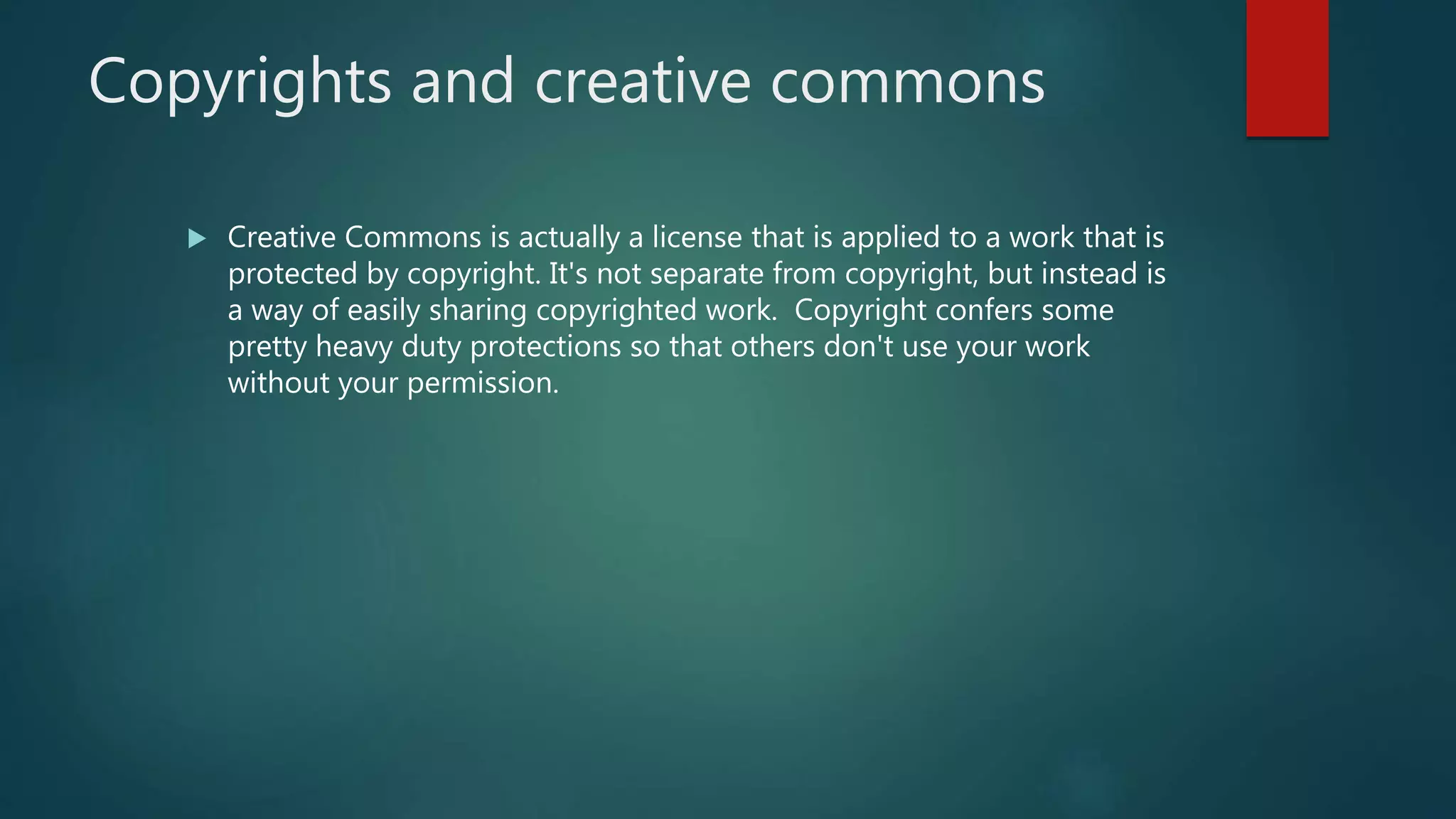 Copyrights and creative commons
 Creative Commons is actually a license that is applied to a work that is
protected by copyright. It's not separate from copyright, but instead is
a way of easily sharing copyrighted work. Copyright confers some
pretty heavy duty protections so that others don't use your work
without your permission.
 