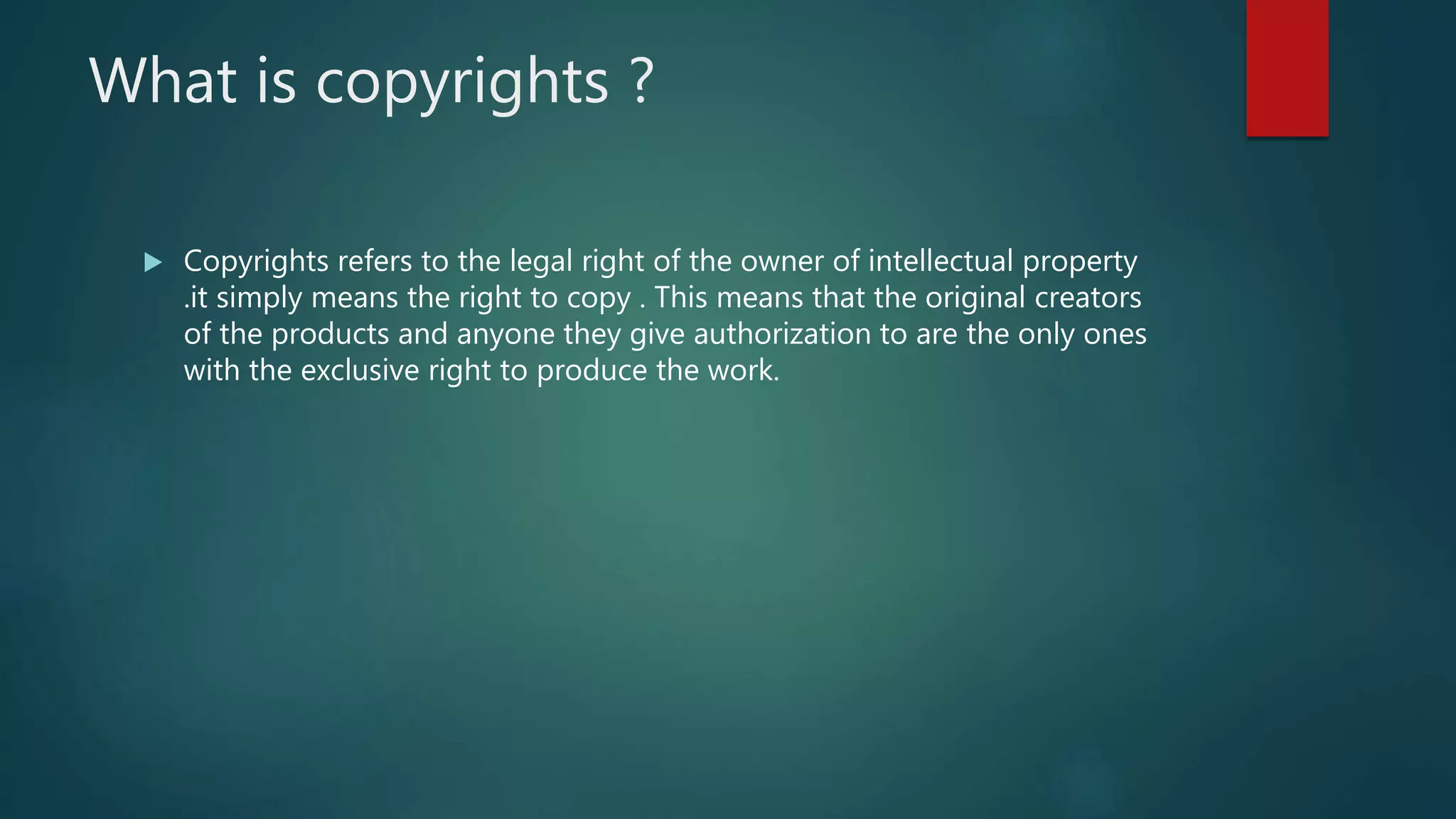 What is copyrights ?
 Copyrights refers to the legal right of the owner of intellectual property
.it simply means the right to copy . This means that the original creators
of the products and anyone they give authorization to are the only ones
with the exclusive right to produce the work.
 