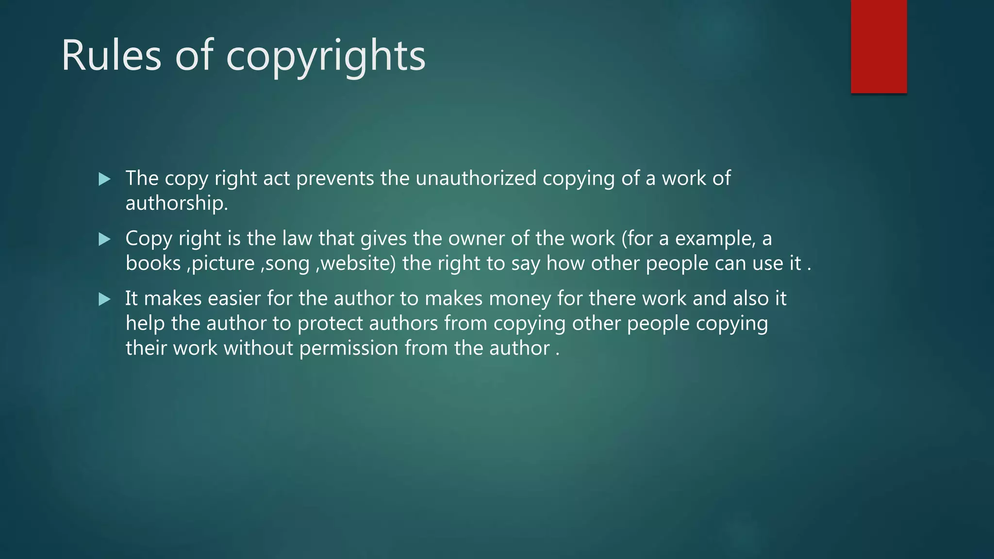 Rules of copyrights
 The copy right act prevents the unauthorized copying of a work of
authorship.
 Copy right is the law that gives the owner of the work (for a example, a
books ,picture ,song ,website) the right to say how other people can use it .
 It makes easier for the author to makes money for there work and also it
help the author to protect authors from copying other people copying
their work without permission from the author .
 