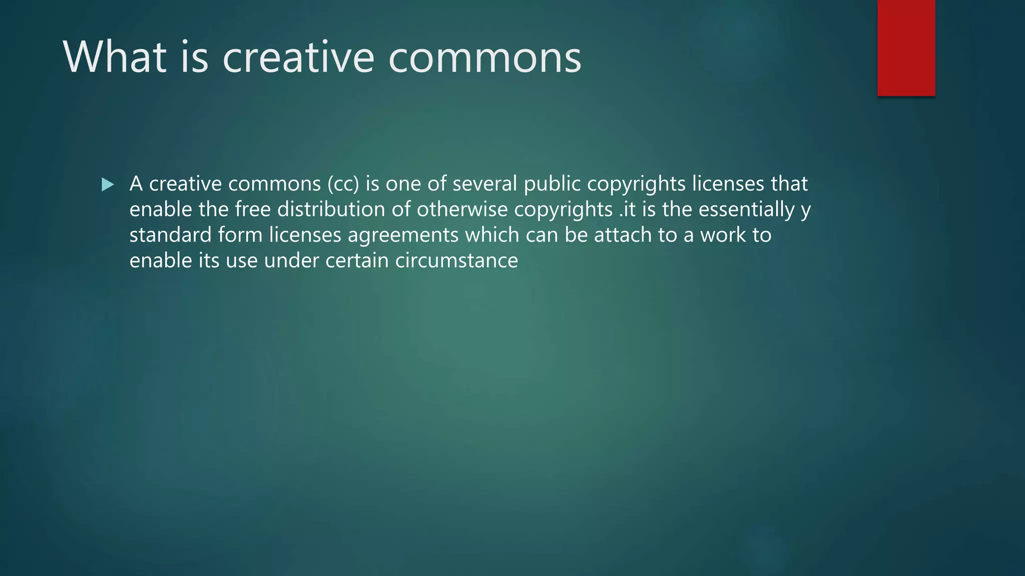 What is creative commons
 A creative commons (cc) is one of several public copyrights licenses that
enable the free distribution of otherwise copyrights .it is the essentially y
standard form licenses agreements which can be attach to a work to
enable its use under certain circumstance
 